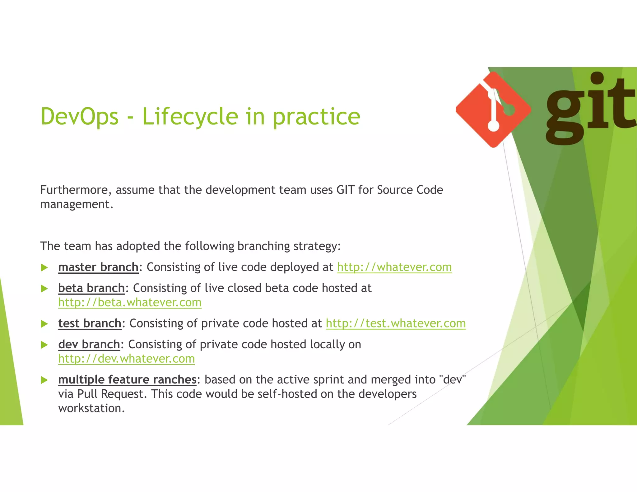 DevOps - Lifecycle in practice
Furthermore, assume that the development team uses GIT for Source Code
management.
The team has adopted the following branching strategy:
 master branch: Consisting of live code deployed at http://whatever.com
 beta branch: Consisting of live closed beta code hosted at
http://beta.whatever.com
 test branch: Consisting of private code hosted at http://test.whatever.com
 dev branch: Consisting of private code hosted locally on
http://dev.whatever.com
 multiple feature ranches: based on the active sprint and merged into "dev"
via Pull Request. This code would be self-hosted on the developers
workstation.
 
