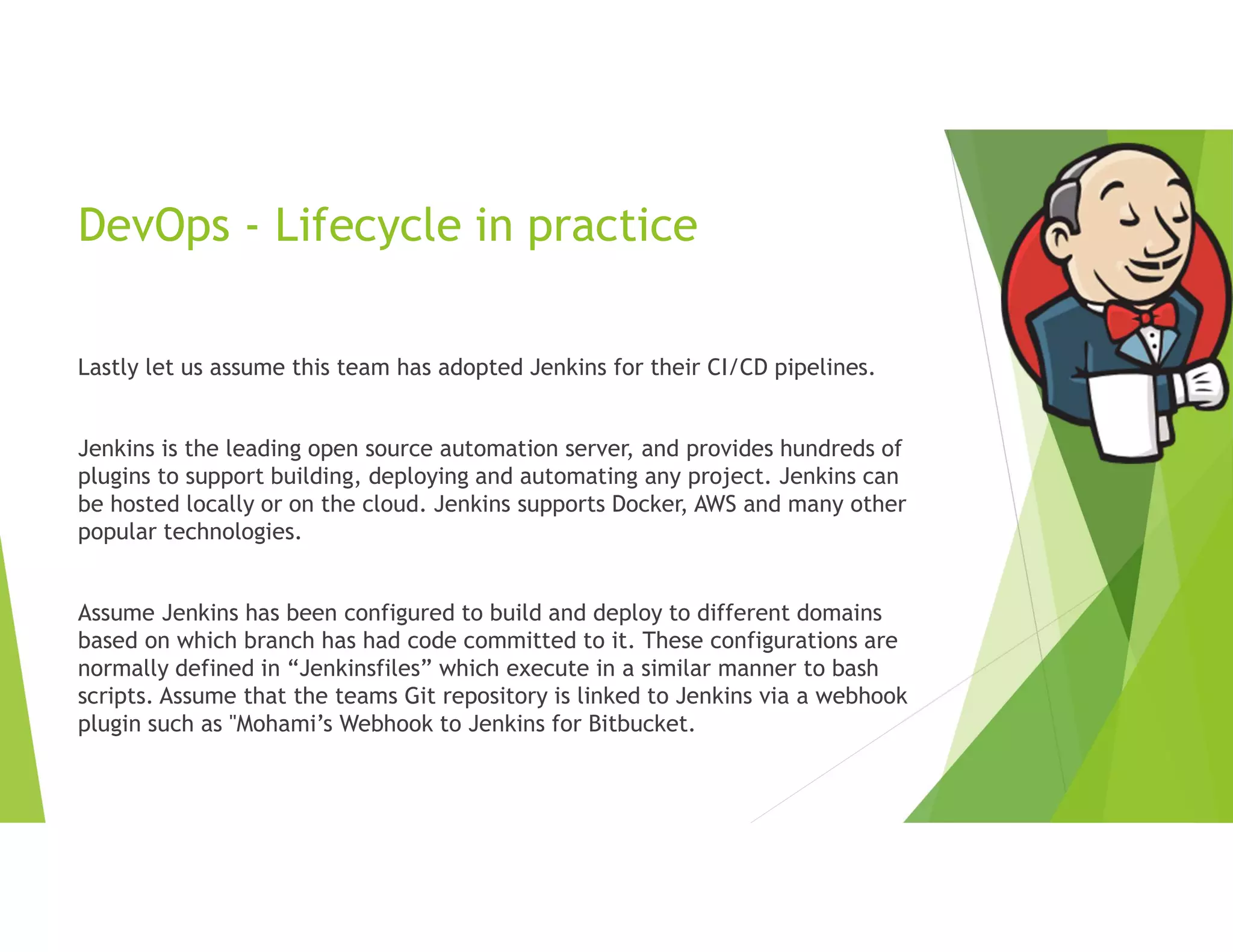 DevOps - Lifecycle in practice
Lastly let us assume this team has adopted Jenkins for their CI/CD pipelines.
Jenkins is the leading open source automation server, and provides hundreds of
plugins to support building, deploying and automating any project. Jenkins can
be hosted locally or on the cloud. Jenkins supports Docker, AWS and many other
popular technologies.
Assume Jenkins has been configured to build and deploy to different domains
based on which branch has had code committed to it. These configurations are
normally defined in “Jenkinsfiles” which execute in a similar manner to bash
scripts. Assume that the teams Git repository is linked to Jenkins via a webhook
plugin such as "Mohami’s Webhook to Jenkins for Bitbucket.
 