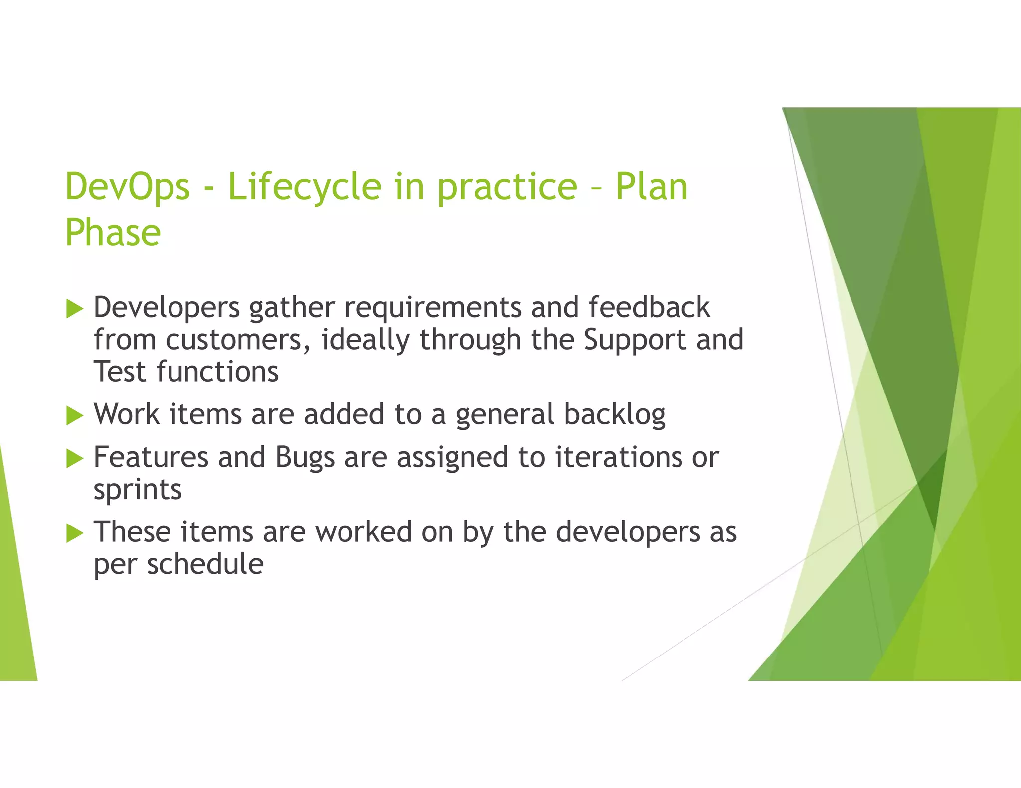 DevOps - Lifecycle in practice – Plan
Phase
 Developers gather requirements and feedback
from customers, ideally through the Support and
Test functions
 Work items are added to a general backlog
 Features and Bugs are assigned to iterations or
sprints
 These items are worked on by the developers as
per schedule
 