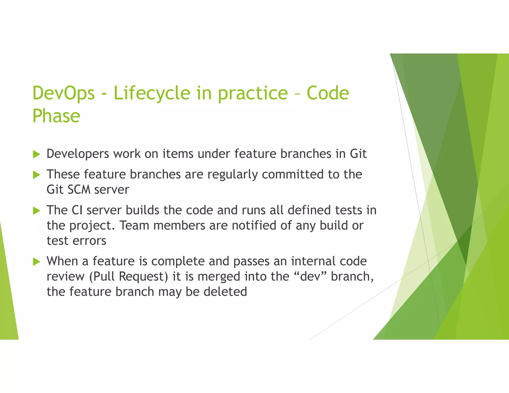 DevOps - Lifecycle in practice – Code
Phase
 Developers work on items under feature branches in Git
 These feature branches are regularly committed to the
Git SCM server
 The CI server builds the code and runs all defined tests in
the project. Team members are notified of any build or
test errors
 When a feature is complete and passes an internal code
review (Pull Request) it is merged into the “dev” branch,
the feature branch may be deleted
 