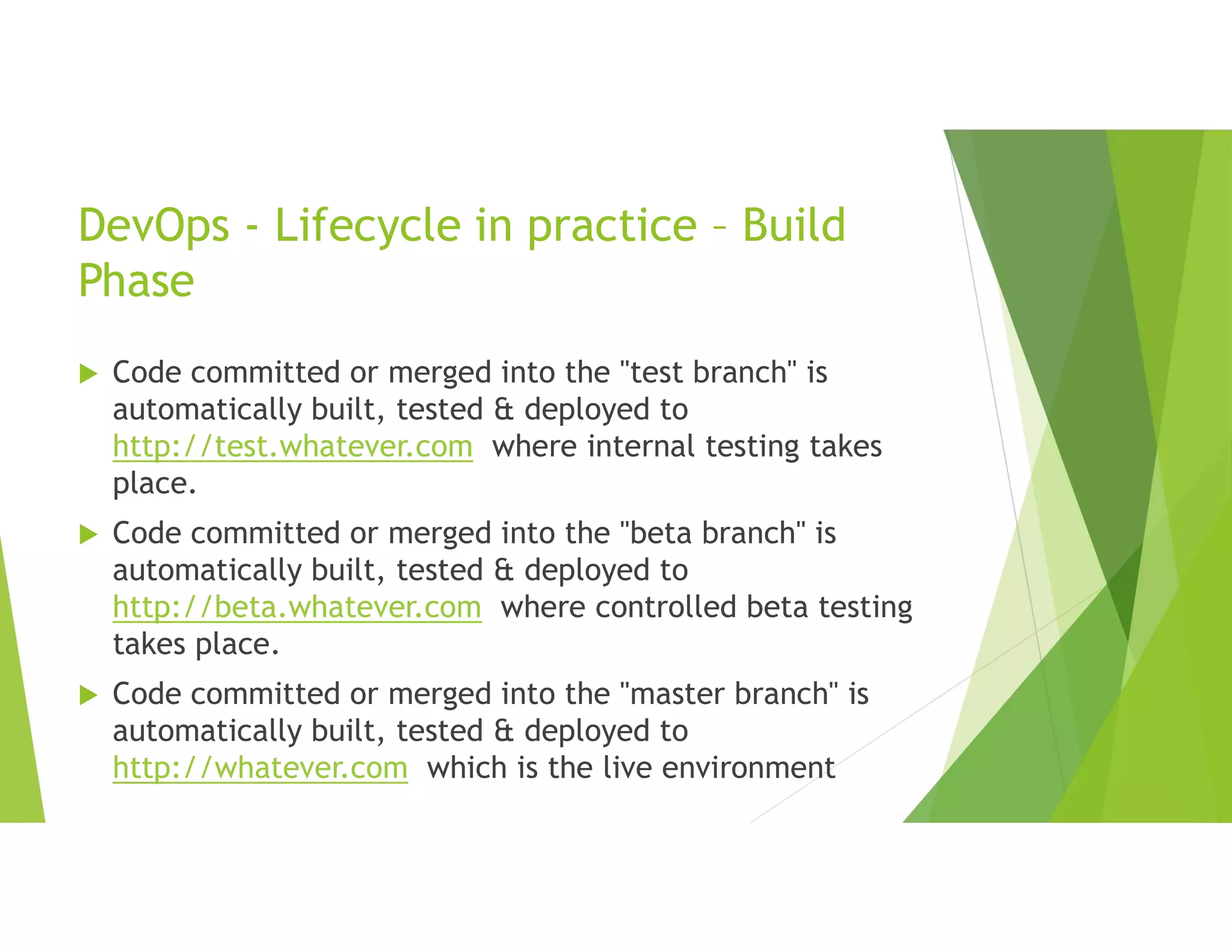 DevOps - Lifecycle in practice – Build
Phase
 Code committed or merged into the "test branch" is
automatically built, tested & deployed to
http://test.whatever.com where internal testing takes
place.
 Code committed or merged into the "beta branch" is
automatically built, tested & deployed to
http://beta.whatever.com where controlled beta testing
takes place.
 Code committed or merged into the "master branch" is
automatically built, tested & deployed to
http://whatever.com which is the live environment
 