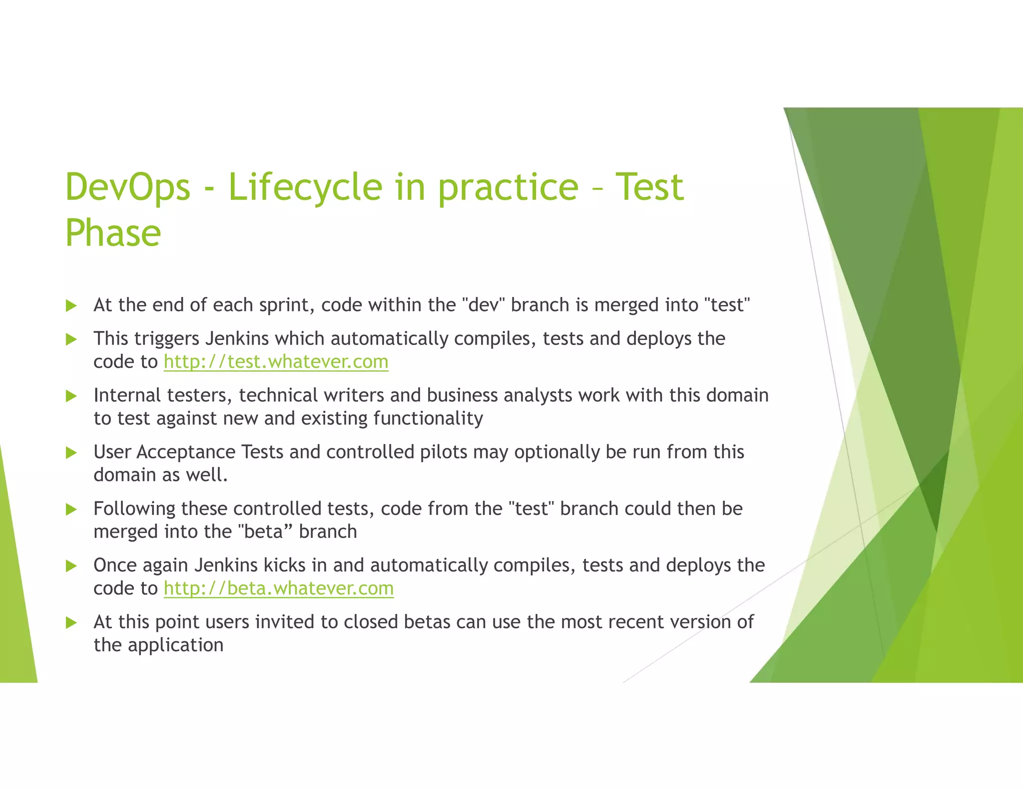 DevOps - Lifecycle in practice – Test
Phase
 At the end of each sprint, code within the "dev" branch is merged into "test"
 This triggers Jenkins which automatically compiles, tests and deploys the
code to http://test.whatever.com
 Internal testers, technical writers and business analysts work with this domain
to test against new and existing functionality
 User Acceptance Tests and controlled pilots may optionally be run from this
domain as well.
 Following these controlled tests, code from the "test" branch could then be
merged into the "beta” branch
 Once again Jenkins kicks in and automatically compiles, tests and deploys the
code to http://beta.whatever.com
 At this point users invited to closed betas can use the most recent version of
the application
 