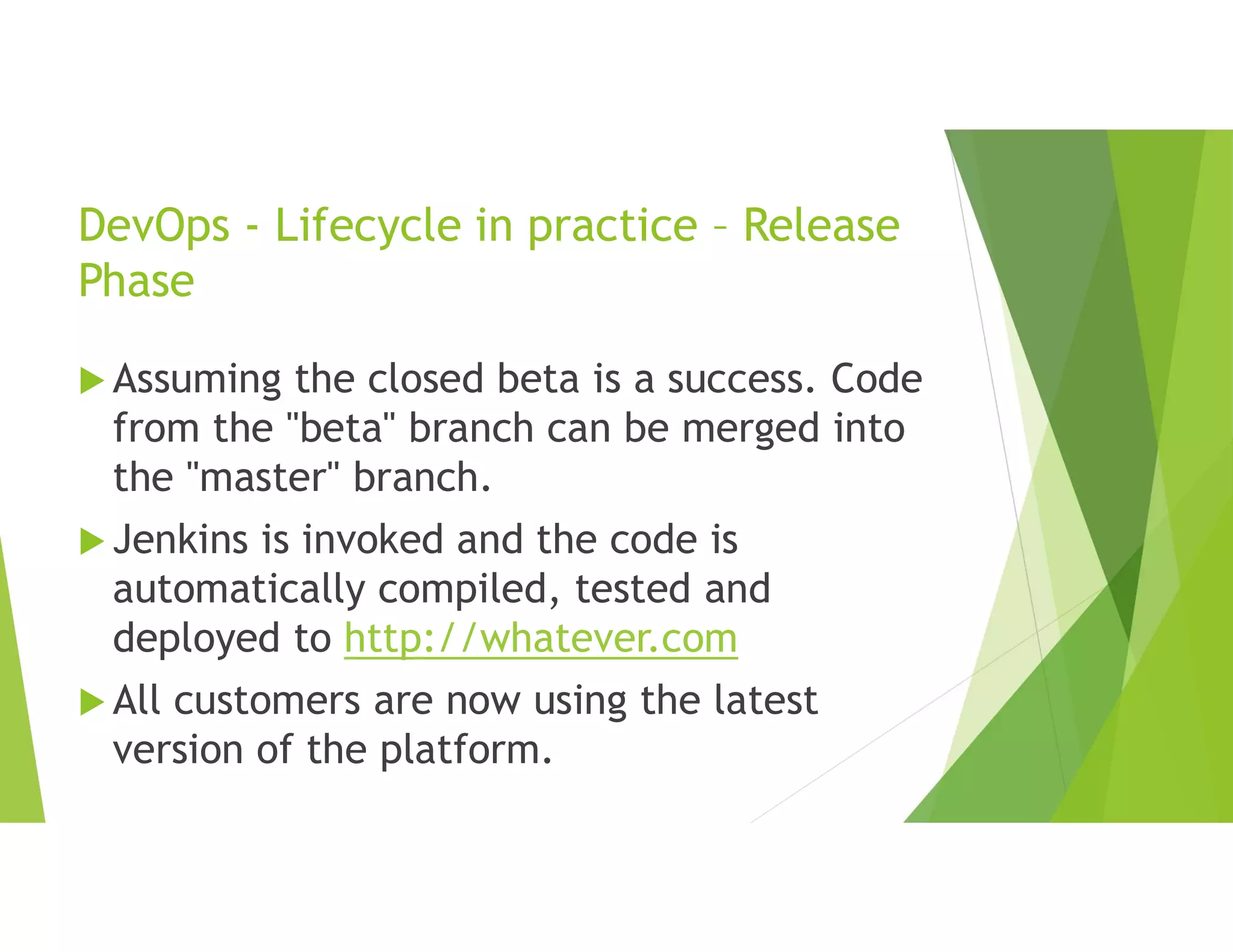 DevOps - Lifecycle in practice – Release
Phase
 Assuming the closed beta is a success. Code
from the "beta" branch can be merged into
the "master" branch.
 Jenkins is invoked and the code is
automatically compiled, tested and
deployed to http://whatever.com
 All customers are now using the latest
version of the platform.
 