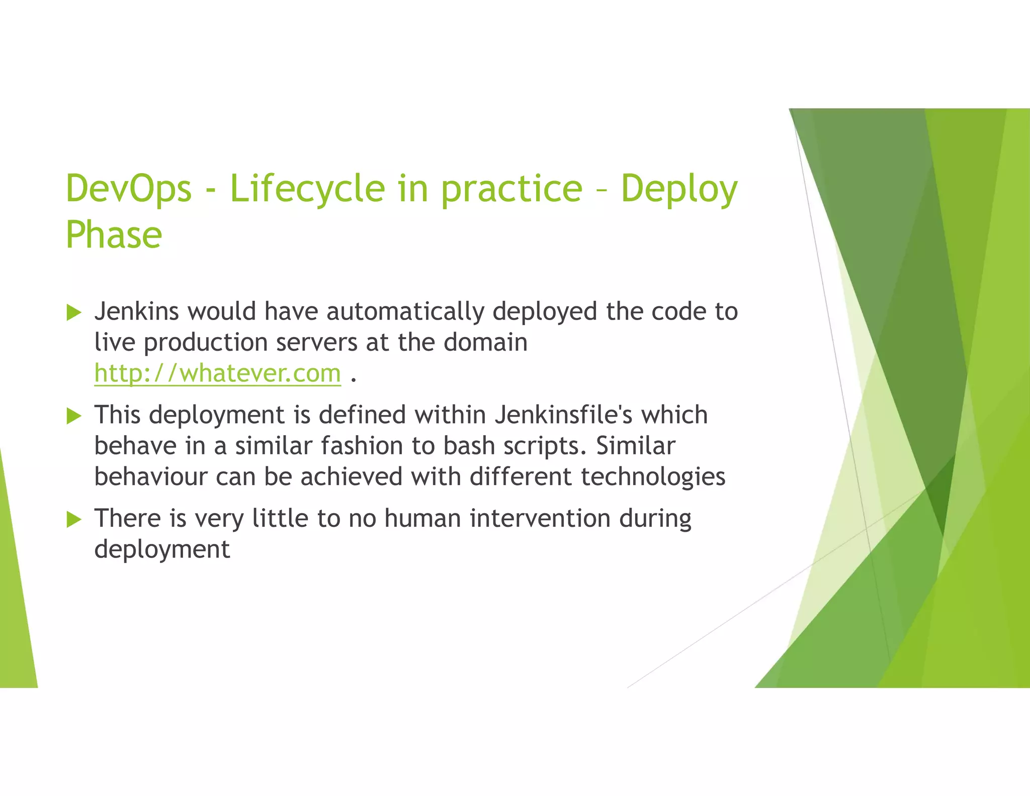 DevOps - Lifecycle in practice – Deploy
Phase
 Jenkins would have automatically deployed the code to
live production servers at the domain
http://whatever.com .
 This deployment is defined within Jenkinsfile's which
behave in a similar fashion to bash scripts. Similar
behaviour can be achieved with different technologies
 There is very little to no human intervention during
deployment
 