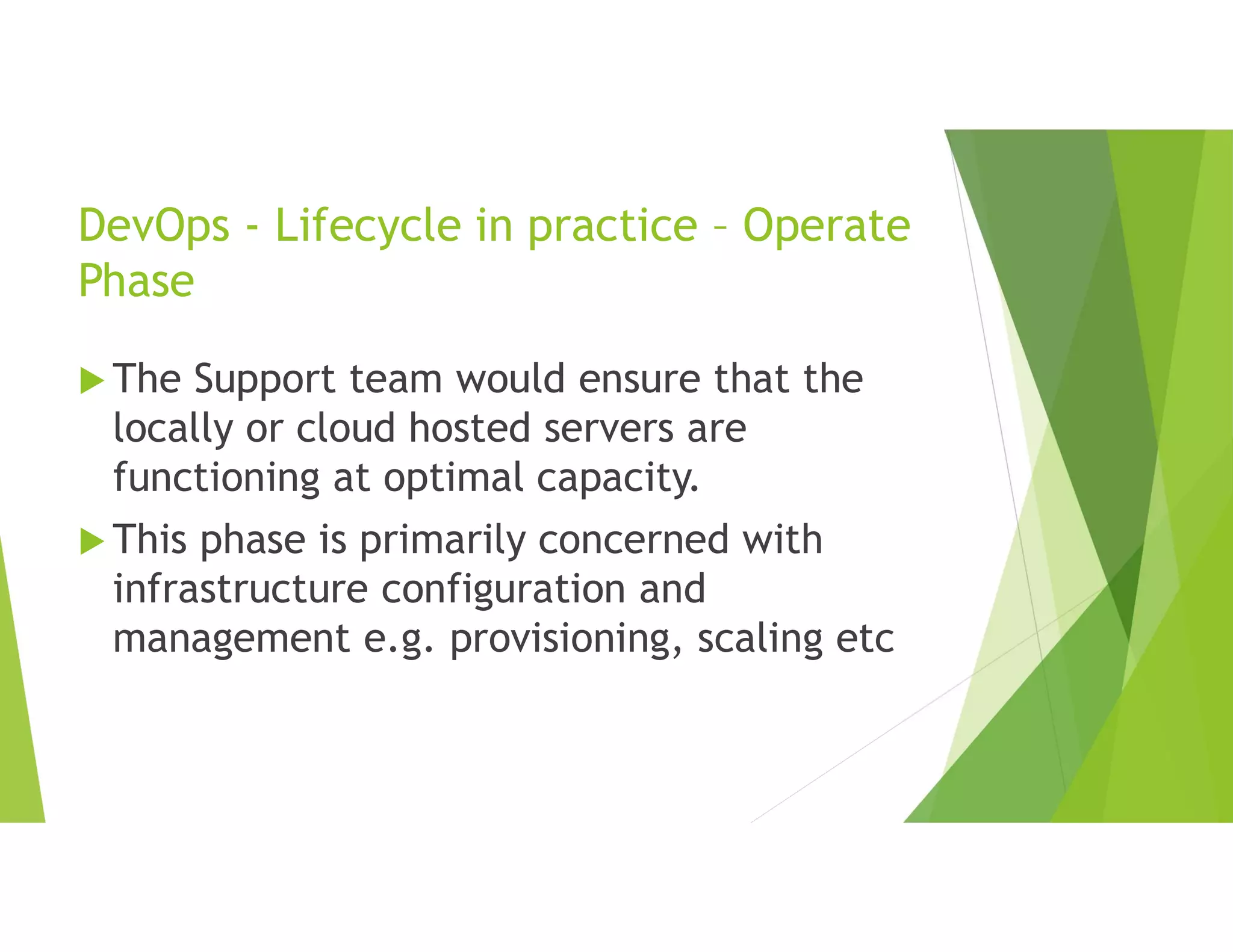 DevOps - Lifecycle in practice – Operate
Phase
 The Support team would ensure that the
locally or cloud hosted servers are
functioning at optimal capacity.
 This phase is primarily concerned with
infrastructure configuration and
management e.g. provisioning, scaling etc
 