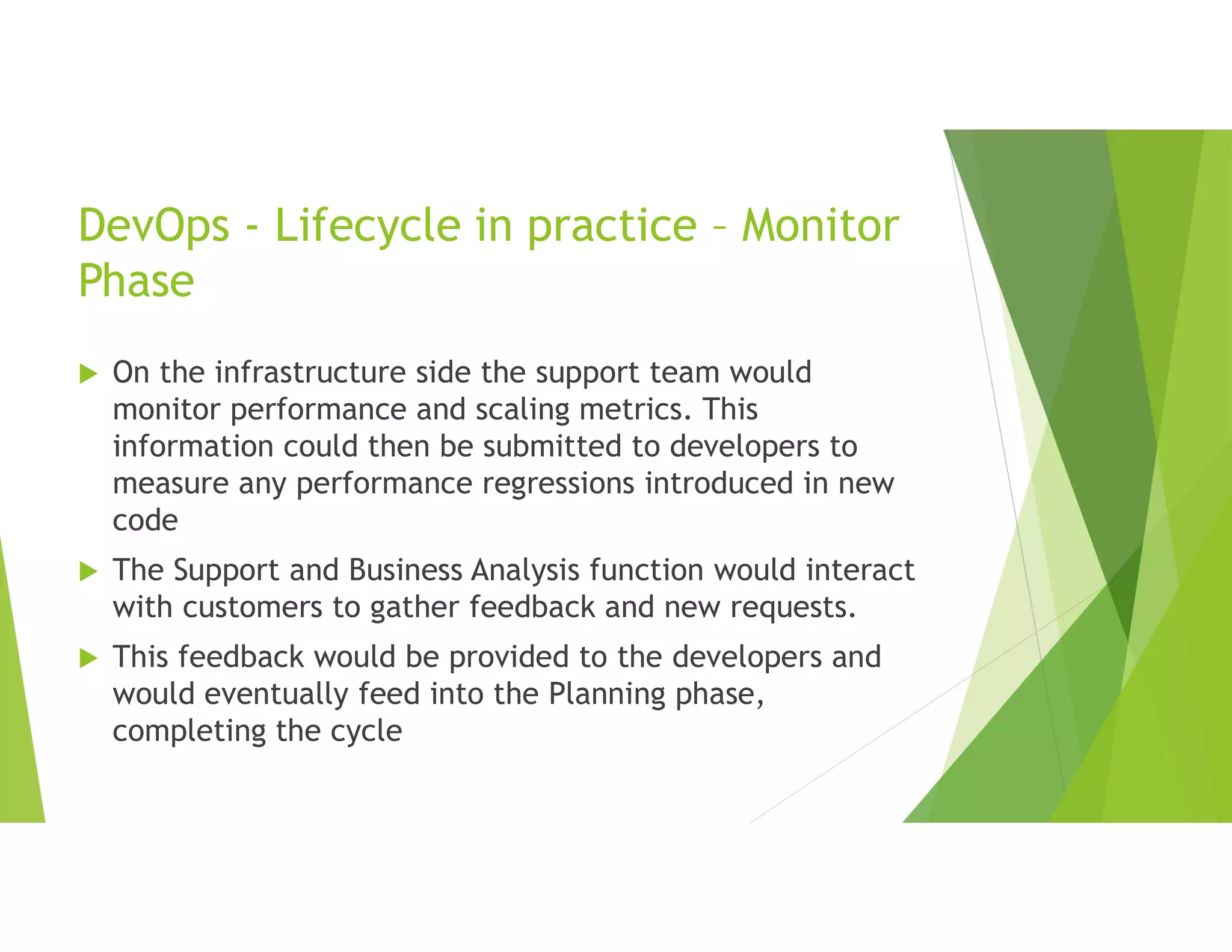DevOps - Lifecycle in practice – Monitor
Phase
 On the infrastructure side the support team would
monitor performance and scaling metrics. This
information could then be submitted to developers to
measure any performance regressions introduced in new
code
 The Support and Business Analysis function would interact
with customers to gather feedback and new requests.
 This feedback would be provided to the developers and
would eventually feed into the Planning phase,
completing the cycle
 