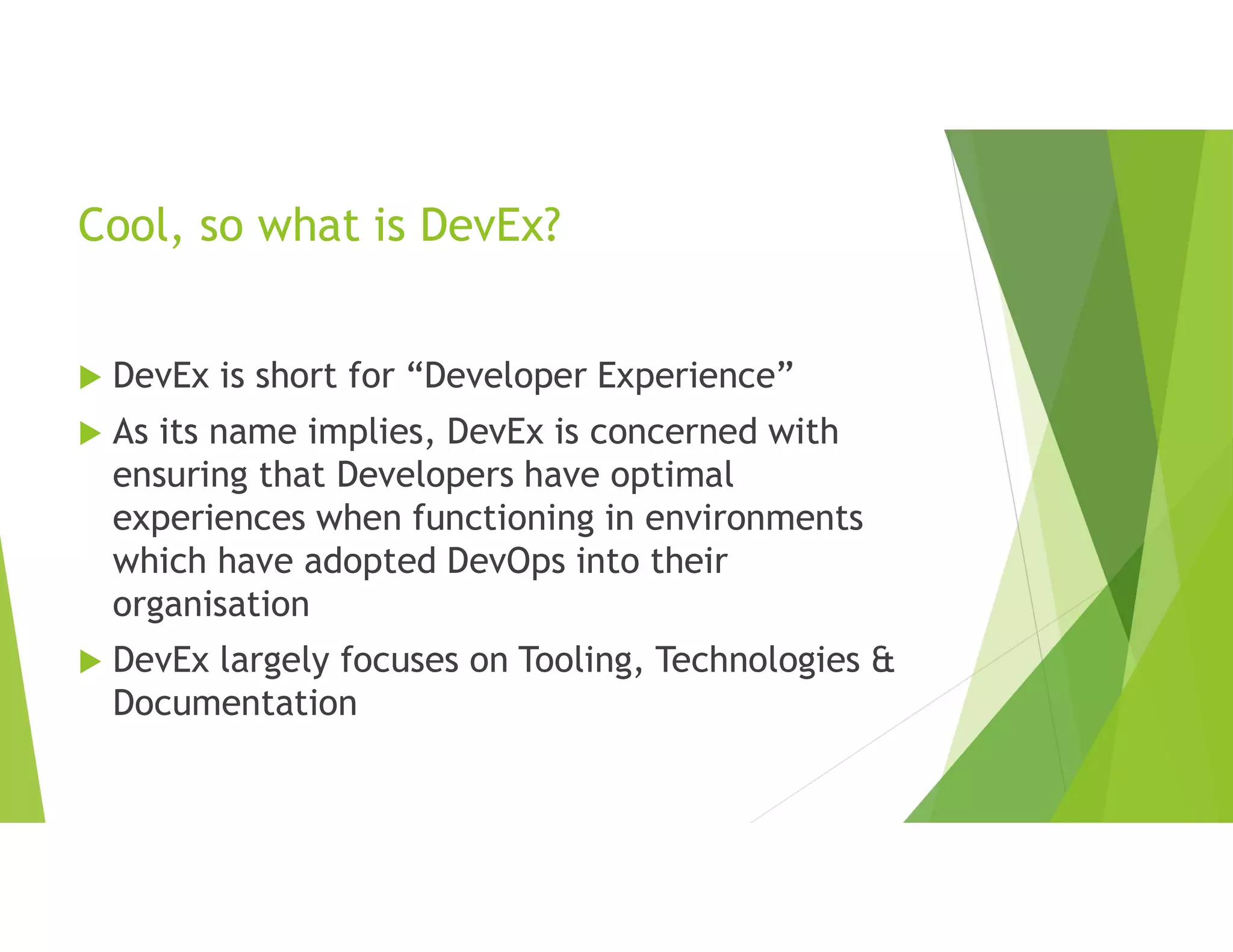 Cool, so what is DevEx?
 DevEx is short for “Developer Experience”
 As its name implies, DevEx is concerned with
ensuring that Developers have optimal
experiences when functioning in environments
which have adopted DevOps into their
organisation
 DevEx largely focuses on Tooling, Technologies &
Documentation
 