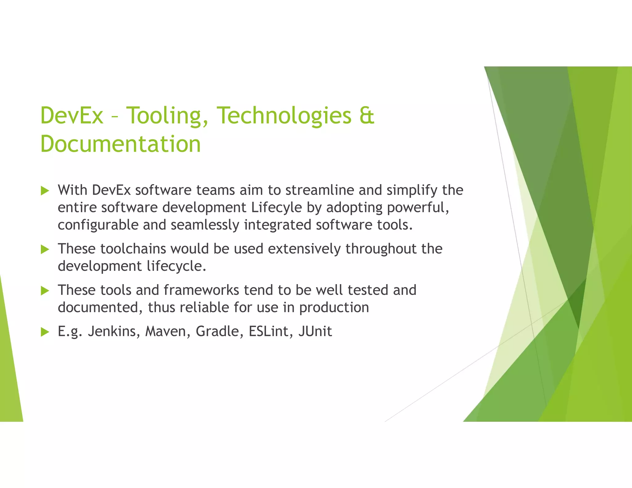 DevEx – Tooling, Technologies &
Documentation
 With DevEx software teams aim to streamline and simplify the
entire software development Lifecyle by adopting powerful,
configurable and seamlessly integrated software tools.
 These toolchains would be used extensively throughout the
development lifecycle.
 These tools and frameworks tend to be well tested and
documented, thus reliable for use in production
 E.g. Jenkins, Maven, Gradle, ESLint, JUnit
 