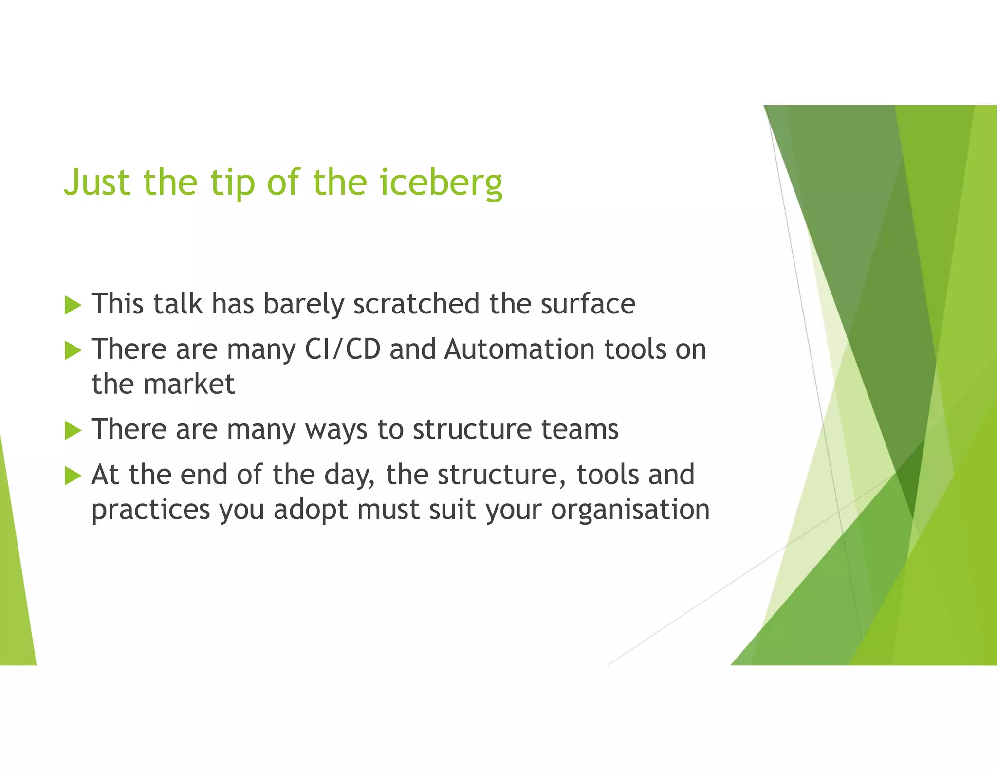 Just the tip of the iceberg
 This talk has barely scratched the surface
 There are many CI/CD and Automation tools on
the market
 There are many ways to structure teams
 At the end of the day, the structure, tools and
practices you adopt must suit your organisation
 