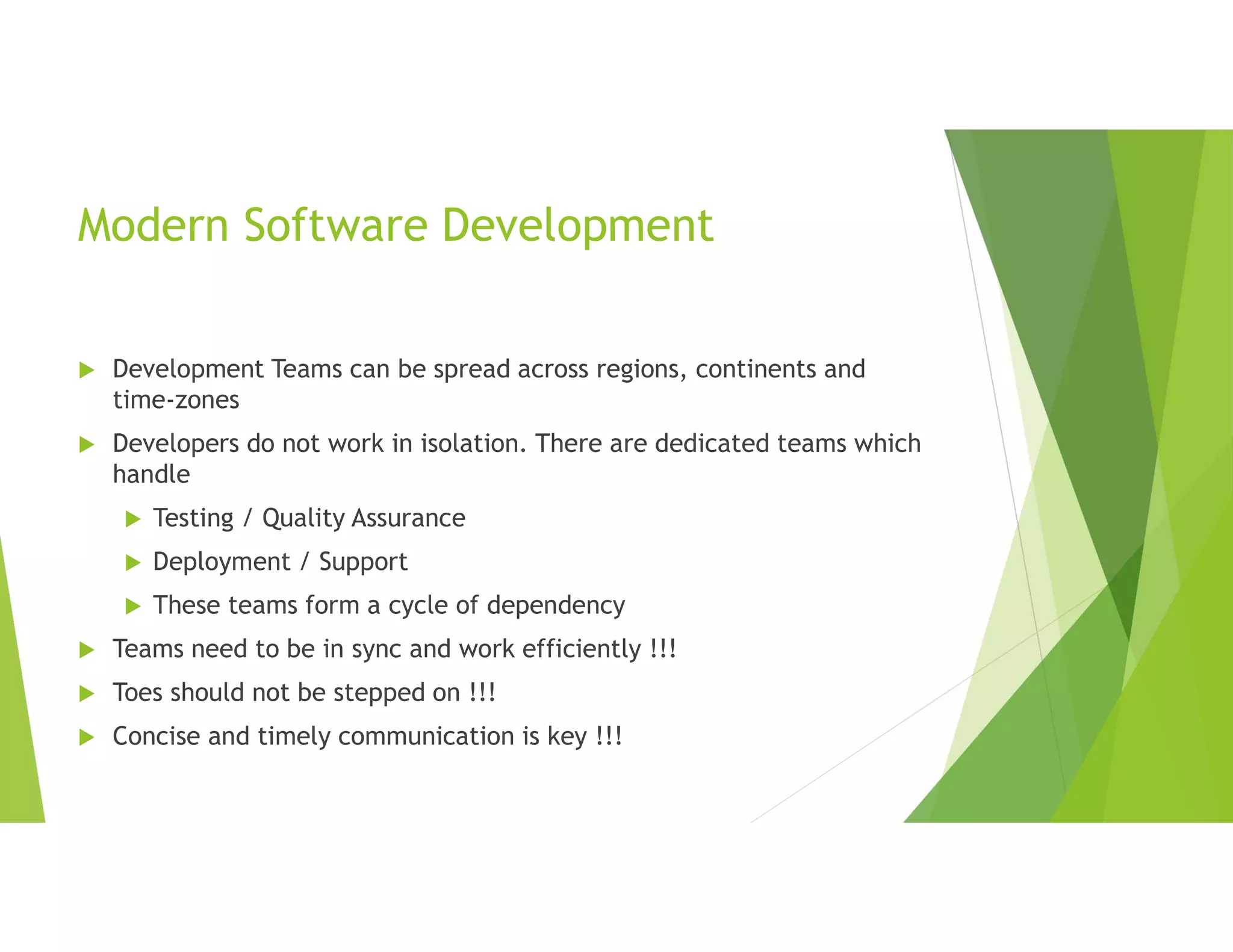 Modern Software Development
 Development Teams can be spread across regions, continents and
time-zones
 Developers do not work in isolation. There are dedicated teams which
handle
 Testing / Quality Assurance
 Deployment / Support
 These teams form a cycle of dependency
 Teams need to be in sync and work efficiently !!!
 Toes should not be stepped on !!!
 Concise and timely communication is key !!!
 