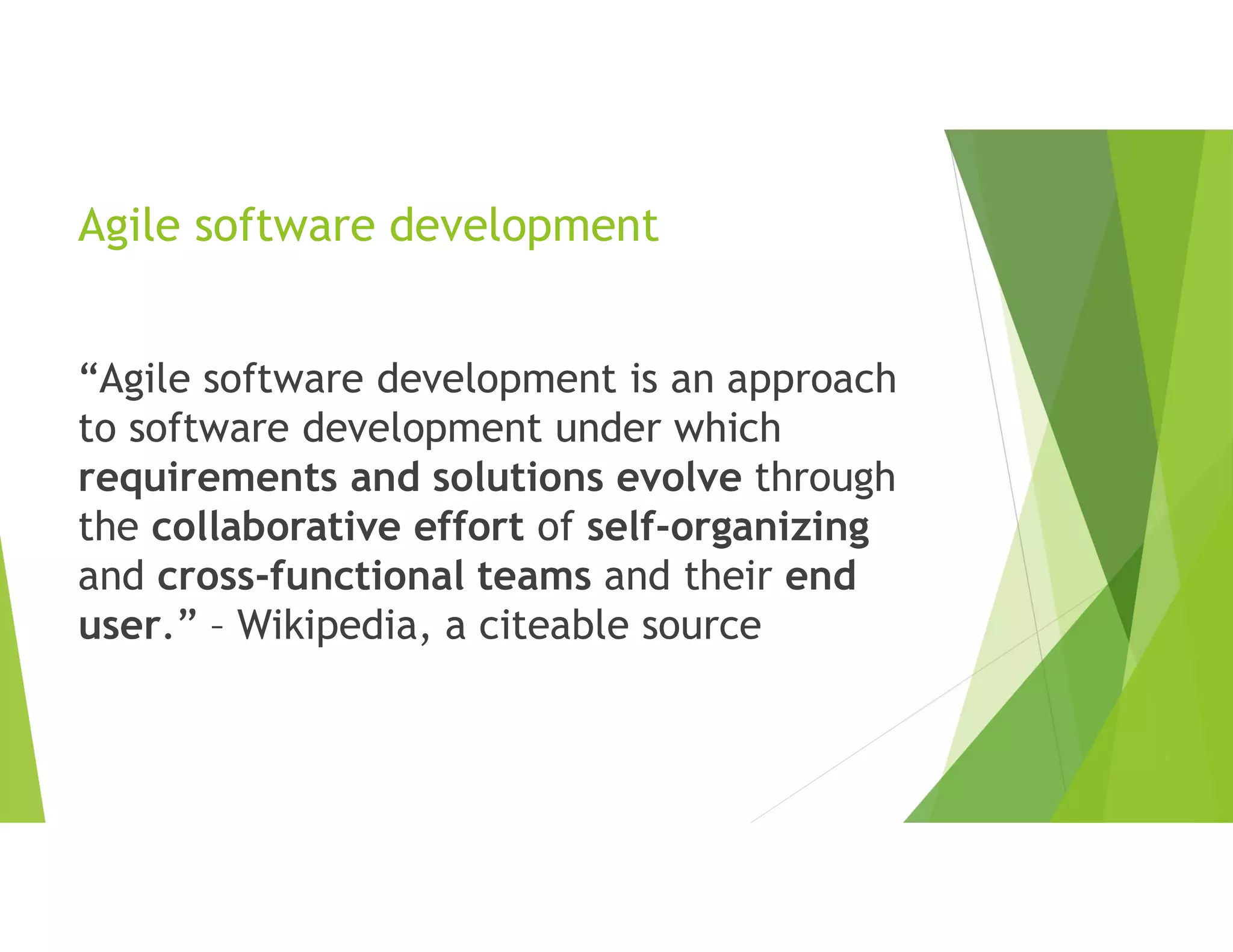 Agile software development
“Agile software development is an approach
to software development under which
requirements and solutions evolve through
the collaborative effort of self-organizing
and cross-functional teams and their end
user.” – Wikipedia, a citeable source
 