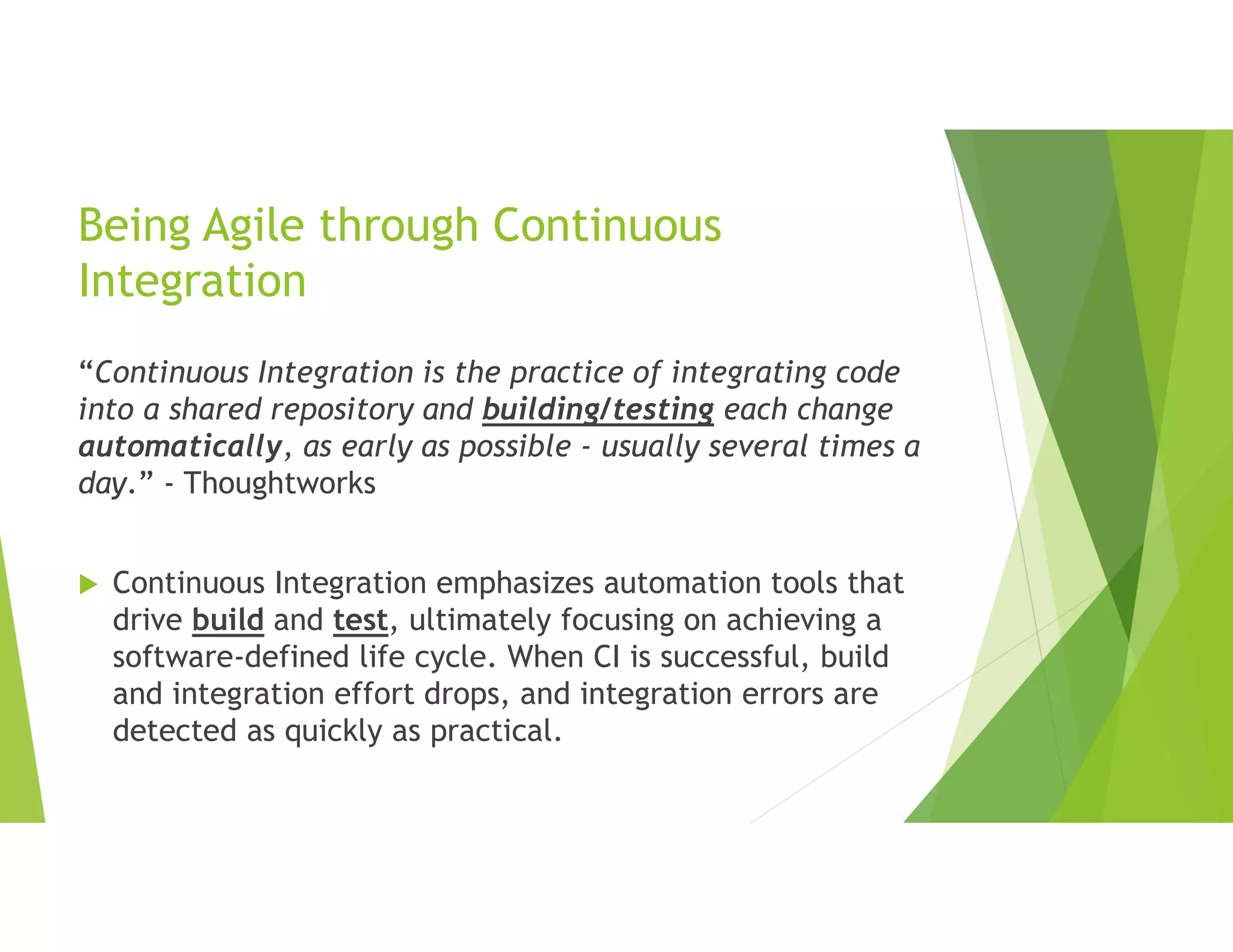 Being Agile through Continuous
Integration
“Continuous Integration is the practice of integrating code
into a shared repository and building/testing each change
automatically, as early as possible - usually several times a
day.” - Thoughtworks
 Continuous Integration emphasizes automation tools that
drive build and test, ultimately focusing on achieving a
software-defined life cycle. When CI is successful, build
and integration effort drops, and integration errors are
detected as quickly as practical.
 