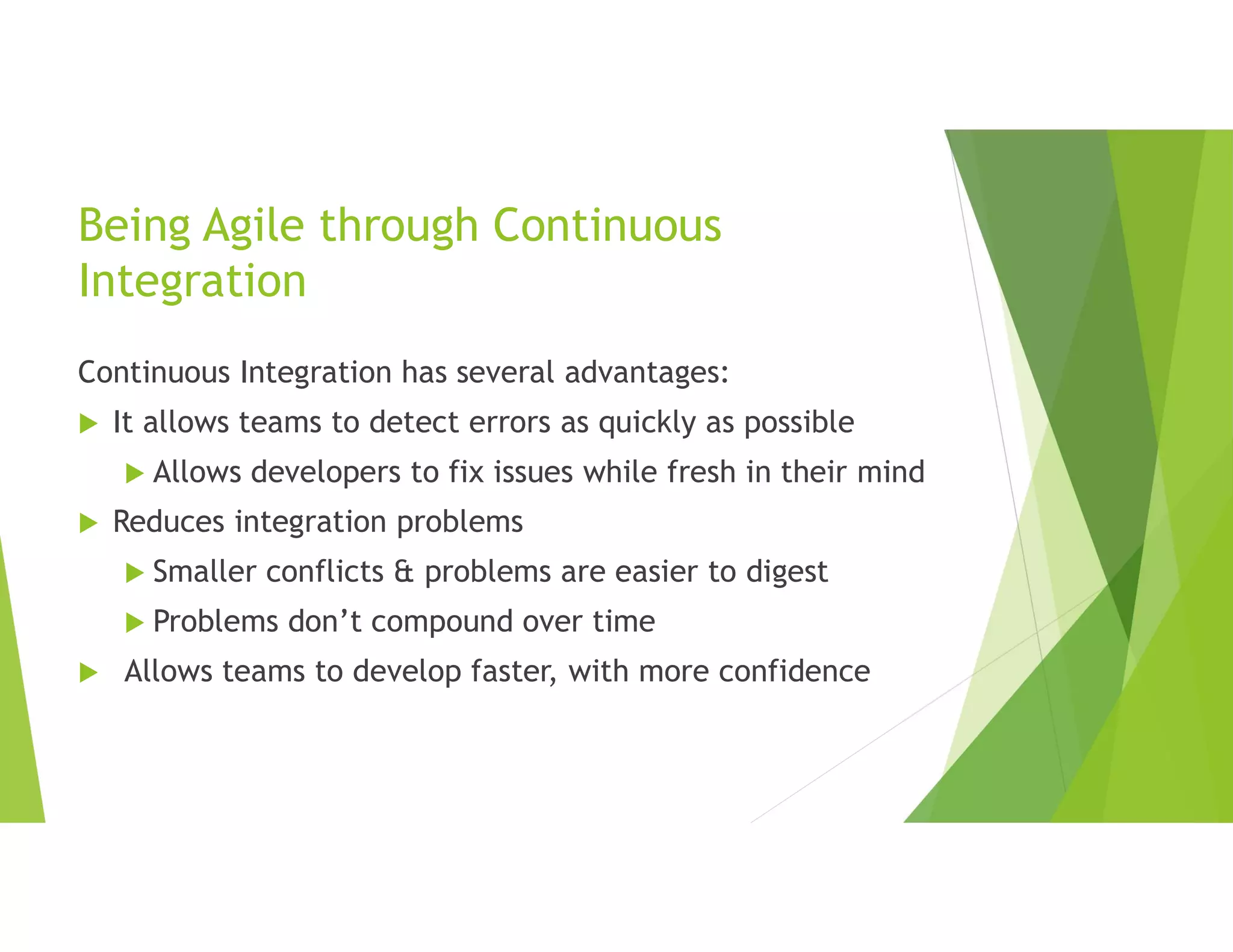 Being Agile through Continuous
Integration
Continuous Integration has several advantages:
 It allows teams to detect errors as quickly as possible
 Allows developers to fix issues while fresh in their mind
 Reduces integration problems
 Smaller conflicts & problems are easier to digest
 Problems don’t compound over time
 Allows teams to develop faster, with more confidence
 