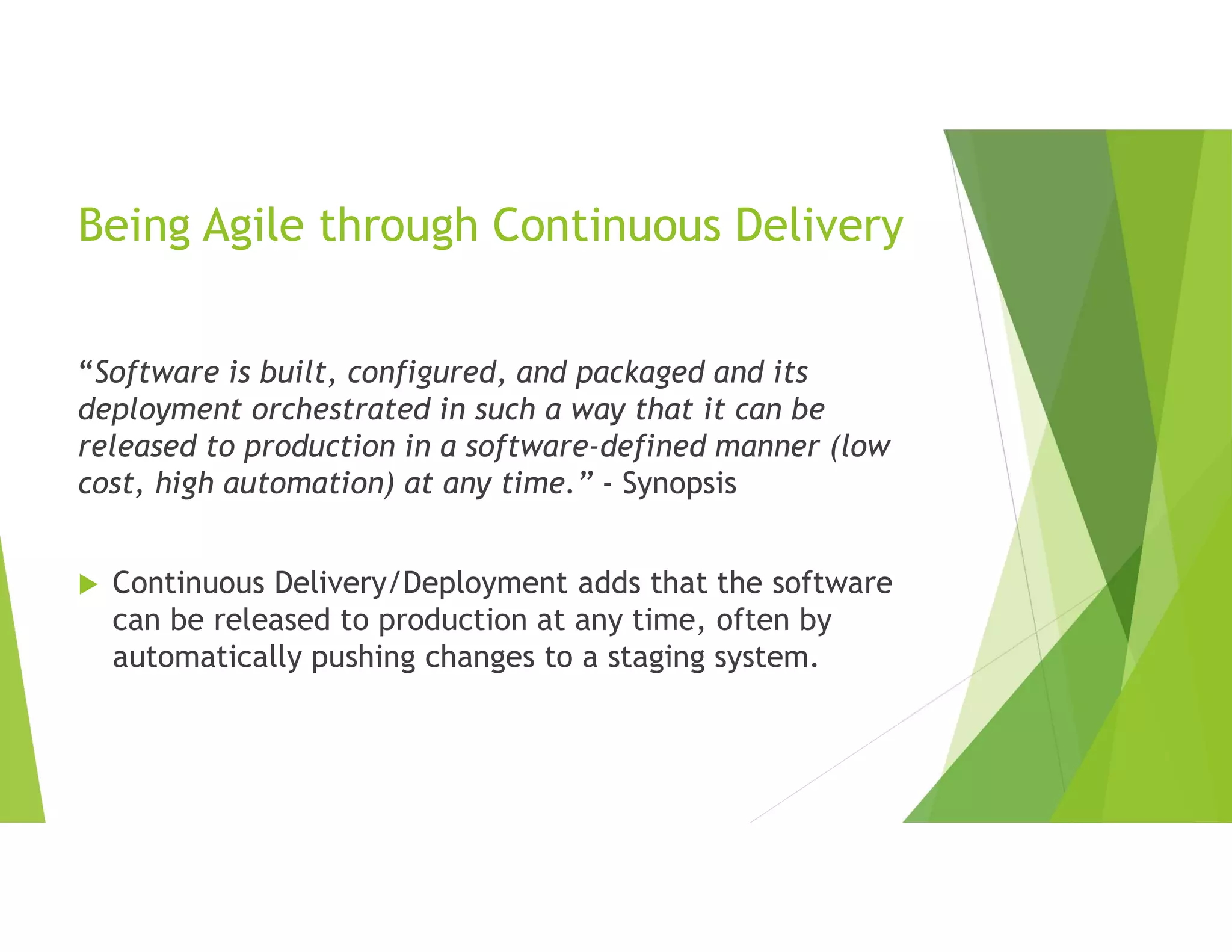 Being Agile through Continuous Delivery
“Software is built, configured, and packaged and its
deployment orchestrated in such a way that it can be
released to production in a software-defined manner (low
cost, high automation) at any time.” - Synopsis
 Continuous Delivery/Deployment adds that the software
can be released to production at any time, often by
automatically pushing changes to a staging system.
 