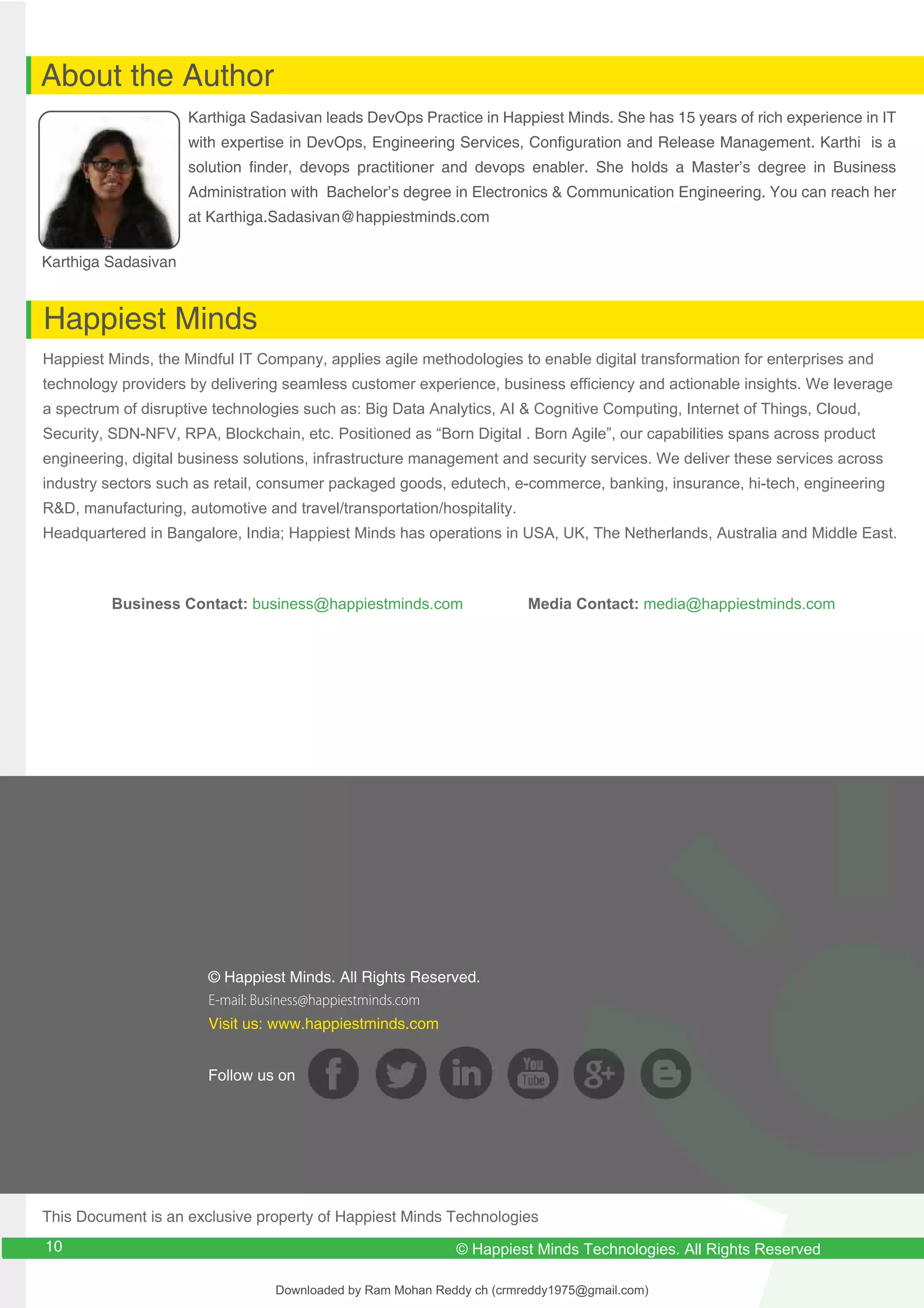 © Happiest Minds. All Rights Reserved.
E-mail: Business@happiestminds.com
Visit us: www.happiestminds.com
Follow us on
About the Author
Happiest Minds
Karthiga Sadasivan
Karthiga Sadasivan leads DevOps Practice in Happiest Minds. She has 15 years of rich experience in IT
with expertise in DevOps, Engineering Services, Configuration and Release Management. Karthi is a
solution finder, devops practitioner and devops enabler. She holds a Master’s degree in Business
Administration with Bachelor’s degree in Electronics & Communication Engineering. You can reach her
at Karthiga.Sadasivan@happiestminds.com
Happiest Minds, the Mindful IT Company, applies agile methodologies to enable digital transformation for enterprises and
technology providers by delivering seamless customer experience, business efficiency and actionable insights. We leverage
a spectrum of disruptive technologies such as: Big Data Analytics, AI & Cognitive Computing, Internet of Things, Cloud,
Security, SDN-NFV, RPA, Blockchain, etc. Positioned as “Born Digital . Born Agile”, our capabilities spans across product
engineering, digital business solutions, infrastructure management and security services. We deliver these services across
industry sectors such as retail, consumer packaged goods, edutech, e-commerce, banking, insurance, hi-tech, engineering
R&D, manufacturing, automotive and travel/transportation/hospitality.
Headquartered in Bangalore, India; Happiest Minds has operations in USA, UK, The Netherlands, Australia and Middle East.
Business Contact: business@happiestminds.com Media Contact: media@happiestminds.com
This Document is an exclusive property of Happiest Minds Technologies
9 © Happiest Minds Technologies. All Rights Reserved
10
Downloaded by Ram Mohan Reddy ch (crmreddy1975@gmail.com)
lOMoARcPSD|27578393
 