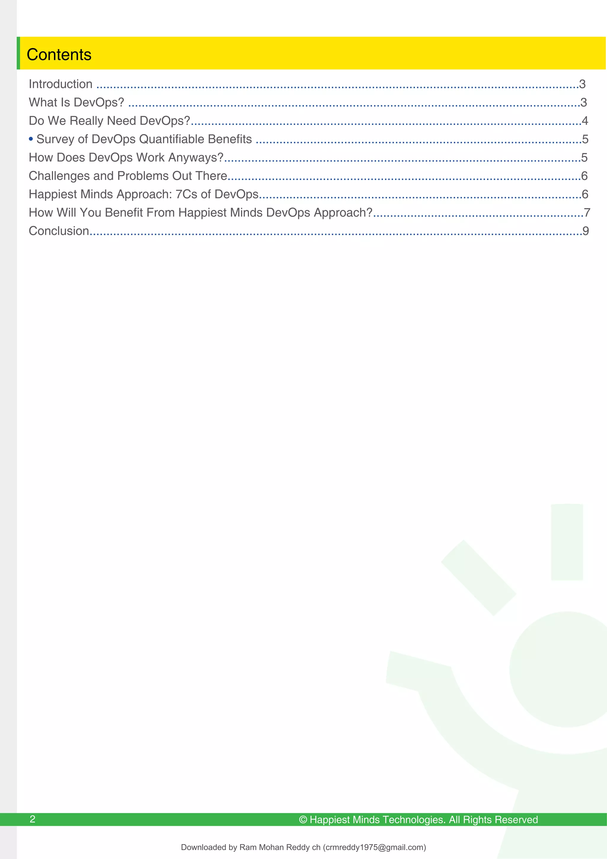 © Happiest Minds Technologies. All Rights Reserved
2
Contents
Introduction ..............................................................................................................................................3
What Is DevOps? .....................................................................................................................................3
Do We Really Need DevOps?...................................................................................................................4
• Survey of DevOps Quantifiable Benefits ................................................................................................5
How Does DevOps Work Anyways?.........................................................................................................5
Challenges and Problems Out There........................................................................................................6
Happiest Minds Approach: 7Cs of DevOps...............................................................................................6
How Will You Benefit From Happiest Minds DevOps Approach?..............................................................7
Conclusion.................................................................................................................................................9
Downloaded by Ram Mohan Reddy ch (crmreddy1975@gmail.com)
lOMoARcPSD|27578393
 