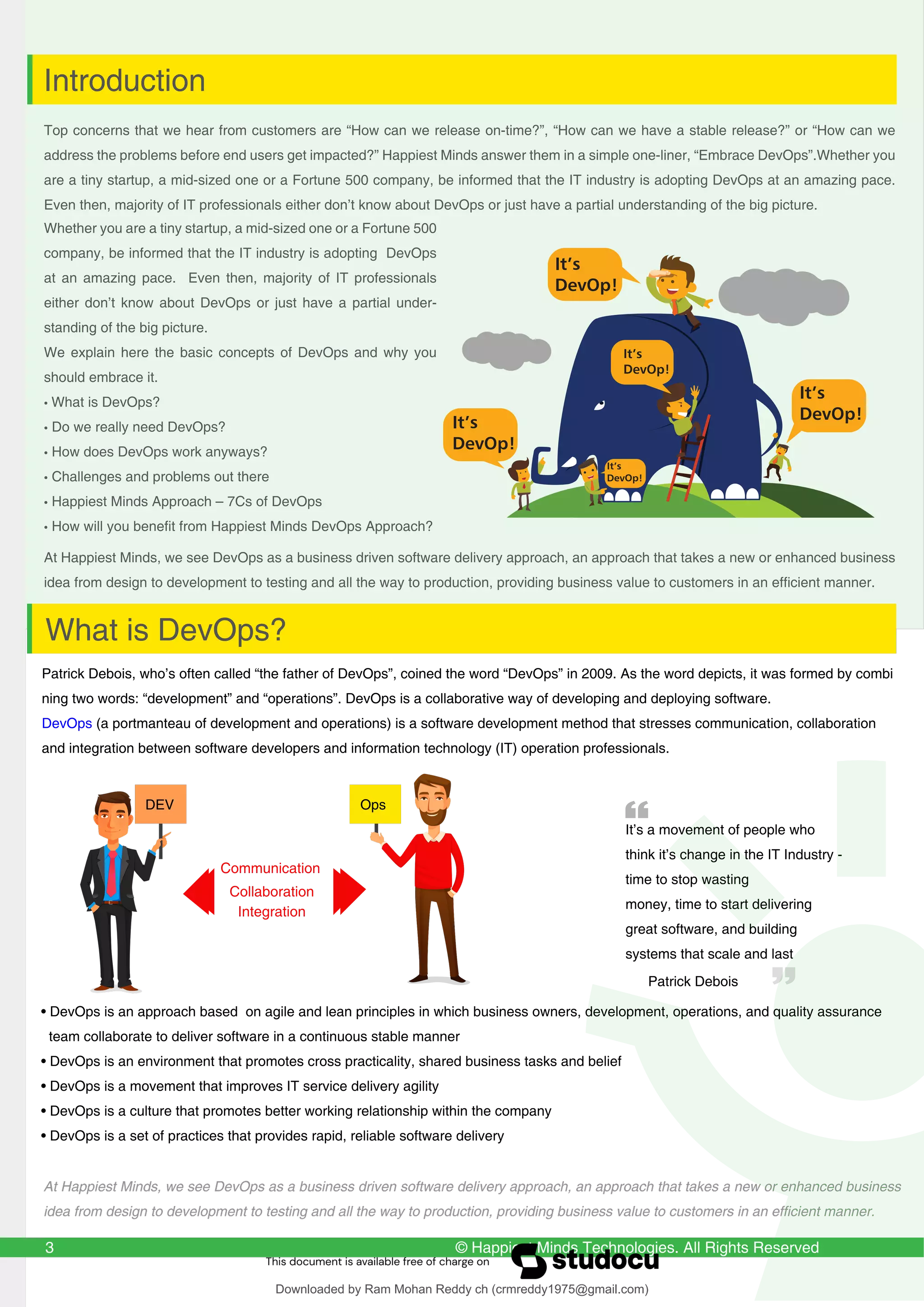 © Happiest Minds Technologies. All Rights Reserved
Top concerns that we hear from customers are “How can we release on-time?”, “How can we have a stable release?” or “How can we
address the problems before end users get impacted?” Happiest Minds answer them in a simple one-liner, “Embrace DevOps”.Whether you
are a tiny startup, a mid-sized one or a Fortune 500 company, be informed that the IT industry is adopting DevOps at an amazing pace.
Even then, majority of IT professionals either don’t know about DevOps or just have a partial understanding of the big picture.
At Happiest Minds, we see DevOps as a business driven software delivery approach, an approach that takes a new or enhanced business
idea from design to development to testing and all the way to production, providing business value to customers in an efficient manner.
Whether you are a tiny startup, a mid-sized one or a Fortune 500
company, be informed that the IT industry is adopting DevOps
at an amazing pace. Even then, majority of IT professionals
either don’t know about DevOps or just have a partial under-
standing of the big picture.
We explain here the basic concepts of DevOps and why you
should embrace it.
• What is DevOps?
• Do we really need DevOps?
• How does DevOps work anyways?
• Challenges and problems out there
• Happiest Minds Approach – 7Cs of DevOps
• How will you benefit from Happiest Minds DevOps Approach?
3
Introduction
It’s
DevOp!
It’s
DevOp!
It’s
DevOp!
It’s
DevOp!
It’s
DevOp!
Patrick Debois, who’s often called “the father of DevOps”, coined the word “DevOps” in 2009. As the word depicts, it was formed by combi
ning two words: “development” and “operations”. DevOps is a collaborative way of developing and deploying software.
DevOps (a portmanteau of development and operations) is a software development method that stresses communication, collaboration
and integration between software developers and information technology (IT) operation professionals.
What is DevOps?
• DevOps is an approach based on agile and lean principles in which business owners, development, operations, and quality assurance
team collaborate to deliver software in a continuous stable manner
• DevOps is an environment that promotes cross practicality, shared business tasks and belief
• DevOps is a movement that improves IT service delivery agility
• DevOps is a culture that promotes better working relationship within the company
• DevOps is a set of practices that provides rapid, reliable software delivery
It’s a movement of people who
think it’s change in the IT Industry -
time to stop wasting
money, time to start delivering
great software, and building
systems that scale and last
DEV
Integration
Ops
Communication
Collaboration
Patrick Debois
At Happiest Minds, we see DevOps as a business driven software delivery approach, an approach that takes a new or enhanced business
idea from design to development to testing and all the way to production, providing business value to customers in an efficient manner.
Downloaded by Ram Mohan Reddy ch (crmreddy1975@gmail.com)
lOMoARcPSD|27578393
 