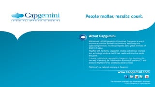 The information contained in this presentation is proprietary.
© 2014 Capgemini. All rights reserved.
www.capgemini.com
About Capgemini
With almost 140,000 people in 40 countries, Capgemini is one of
the world’s foremost providers of consulting, technology and
outsourcing services. The Group reported 2013 global revenues of
EUR 10.1 billion.
Together with its clients, Capgemini creates and delivers business
and technology solutions that fit their needs and drive the results
they want.
A deeply multicultural organization, Capgemini has developed its
own way of working, the Collaborative Business ExperienceTM, and
draws on Rightshore®, its worldwide delivery model.
Rightshore® is a trademark belonging to Capgemini
 