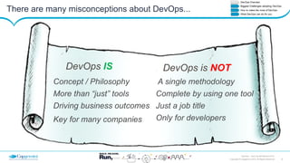 4Copyright © Capgemini 2015. All Rights Reserved
DevOps – Don’t be left Behind| 2015
There are many misconceptions about DevOps...
Concept / Philosophy
More than “just” tools
Driving business outcomes
Key for many companies
DevOps IS
A single methodology
Complete by using one tool
Just a job title
Only for developers
DevOps is NOT
 