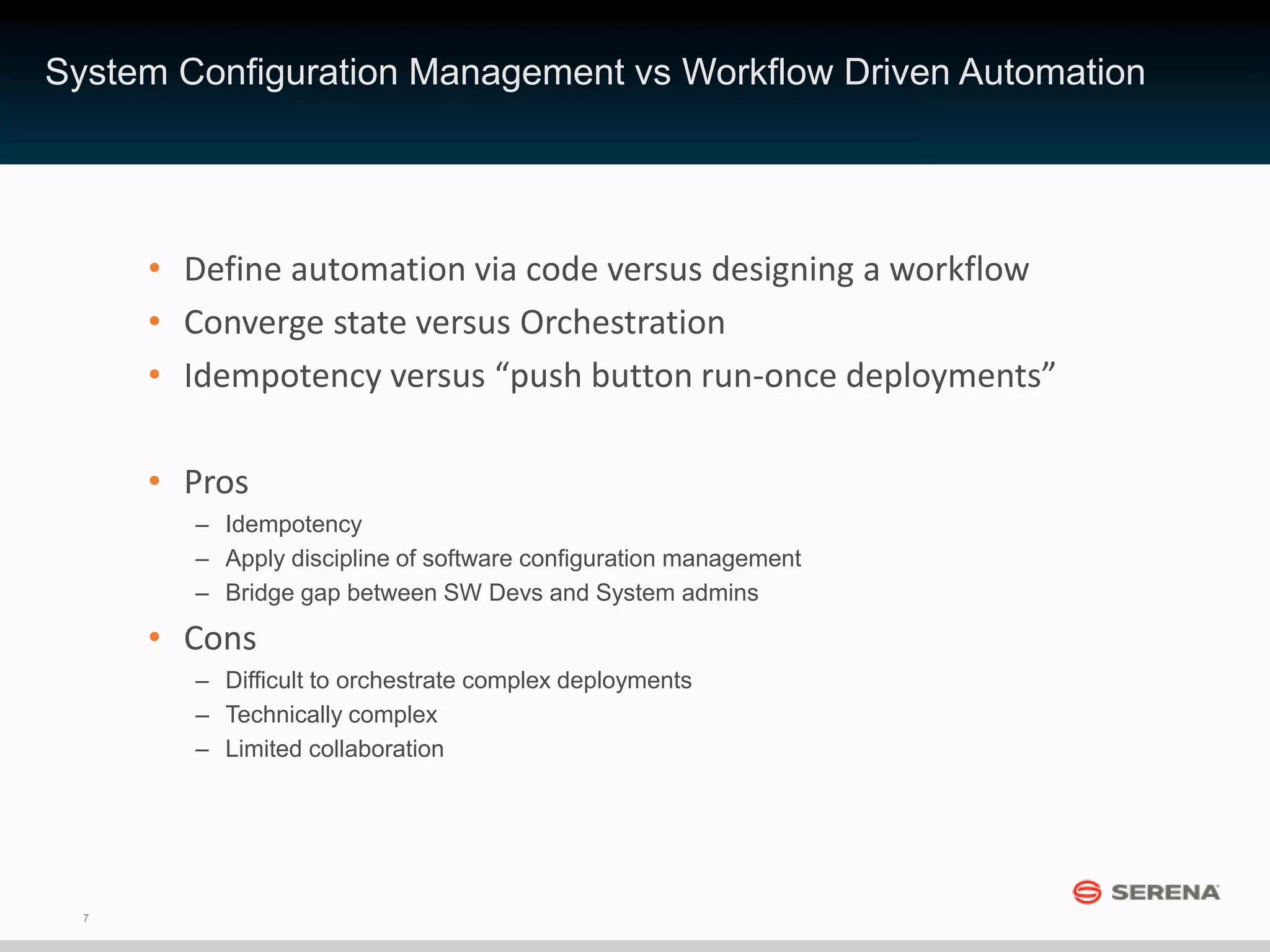 7
• Define automation via code versus designing a workflow
• Converge state versus Orchestration
• Idempotency versus “push button run-once deployments”
• Pros
– Idempotency
– Apply discipline of software configuration management
– Bridge gap between SW Devs and System admins
• Cons
– Difficult to orchestrate complex deployments
– Technically complex
– Limited collaboration
System Configuration Management vs Workflow Driven Automation
 