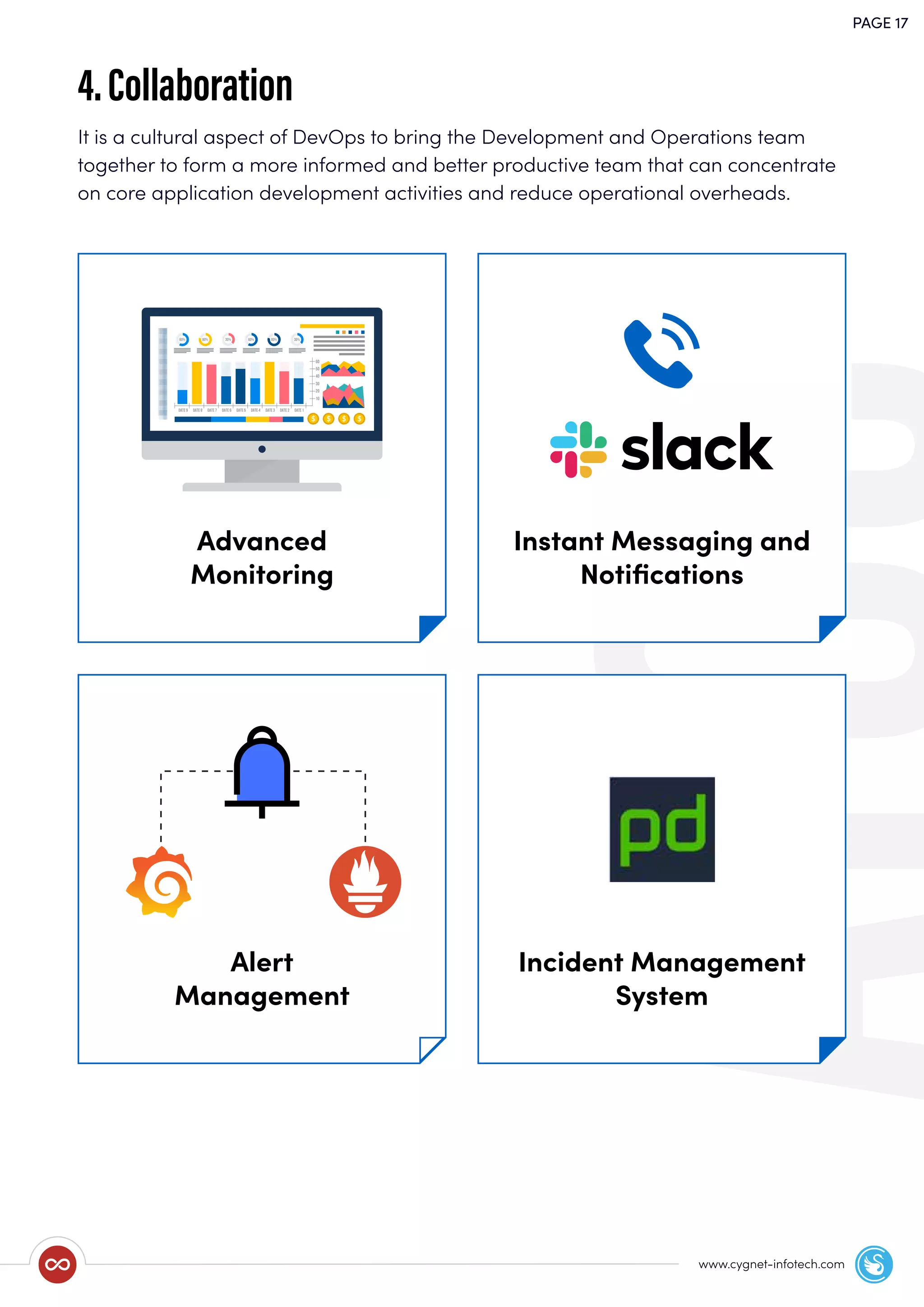 PAGE 17
www.cygnet-infotech.com
It is a cultural aspect of DevOps to bring the Development and Operations team
together to form a more informed and better productive team that can concentrate
on core application development activities and reduce operational overheads.
4.Collaboration
Advanced
Monitoring
Instant Messaging and
Notiﬁcations
Alert
Management
Incident Management
System
 