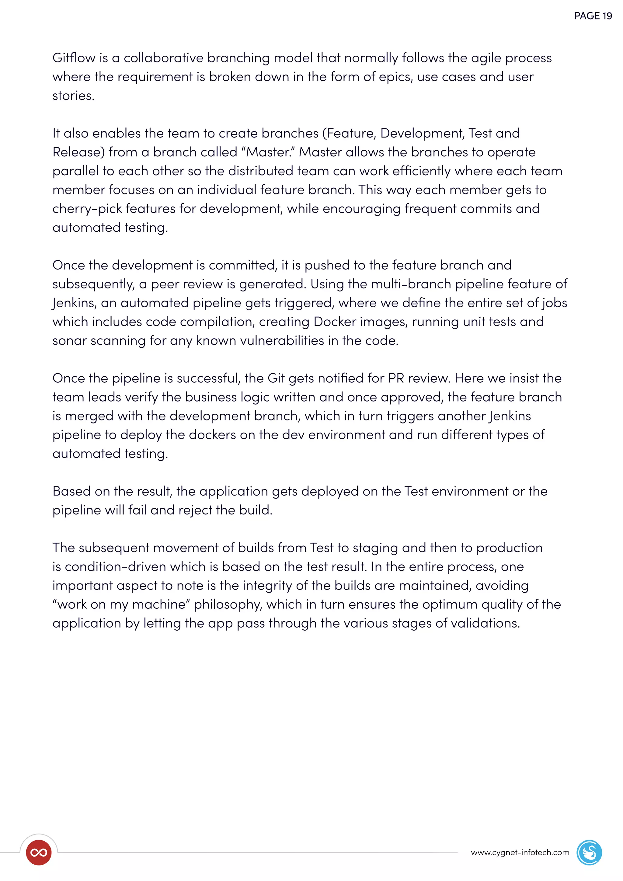 PAGE 19
www.cygnet-infotech.com
Gitﬂow is a collaborative branching model that normally follows the agile process
where the requirement is broken down in the form of epics, use cases and user
stories.
It also enables the team to create branches (Feature, Development, Test and
Release) from a branch called “Master.” Master allows the branches to operate
parallel to each other so the distributed team can work efficiently where each team
member focuses on an individual feature branch. This way each member gets to
cherry-pick features for development, while encouraging frequent commits and
automated testing.
Once the development is committed, it is pushed to the feature branch and
subsequently, a peer review is generated. Using the multi-branch pipeline feature of
Jenkins, an automated pipeline gets triggered, where we deﬁne the entire set of jobs
which includes code compilation, creating Docker images, running unit tests and
sonar scanning for any known vulnerabilities in the code.
Once the pipeline is successful, the Git gets notiﬁed for PR review. Here we insist the
team leads verify the business logic written and once approved, the feature branch
is merged with the development branch, which in turn triggers another Jenkins
pipeline to deploy the dockers on the dev environment and run different types of
automated testing.
Based on the result, the application gets deployed on the Test environment or the
pipeline will fail and reject the build.
The subsequent movement of builds from Test to staging and then to production
is condition-driven which is based on the test result. In the entire process, one
important aspect to note is the integrity of the builds are maintained, avoiding
“work on my machine” philosophy, which in turn ensures the optimum quality of the
application by letting the app pass through the various stages of validations.
 