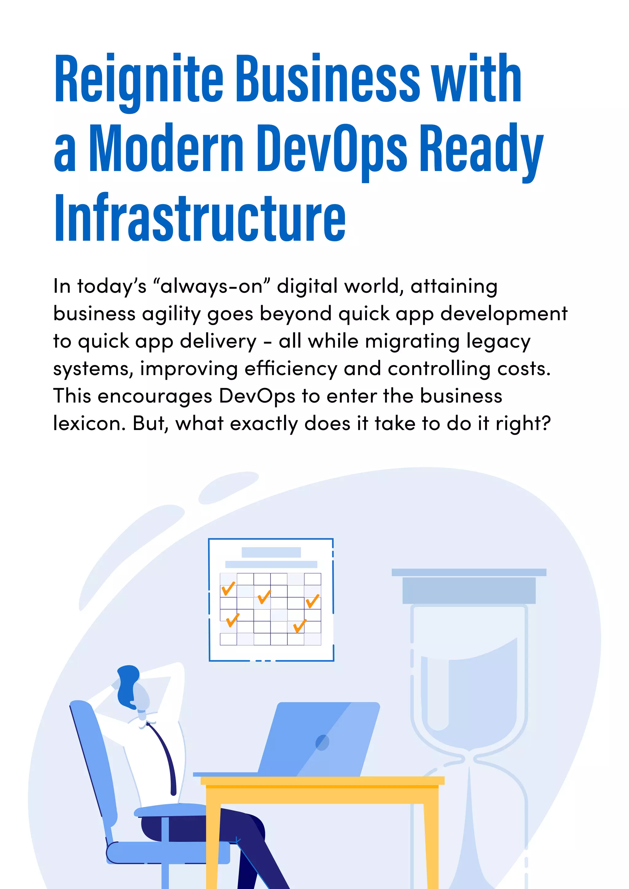 ReigniteBusinesswith
aModernDevOpsReady
Infrastructure
In today’s “always-on” digital world, attaining
business agility goes beyond quick app development
to quick app delivery - all while migrating legacy
systems, improving efficiency and controlling costs.
This encourages DevOps to enter the business
lexicon. But, what exactly does it take to do it right?
 