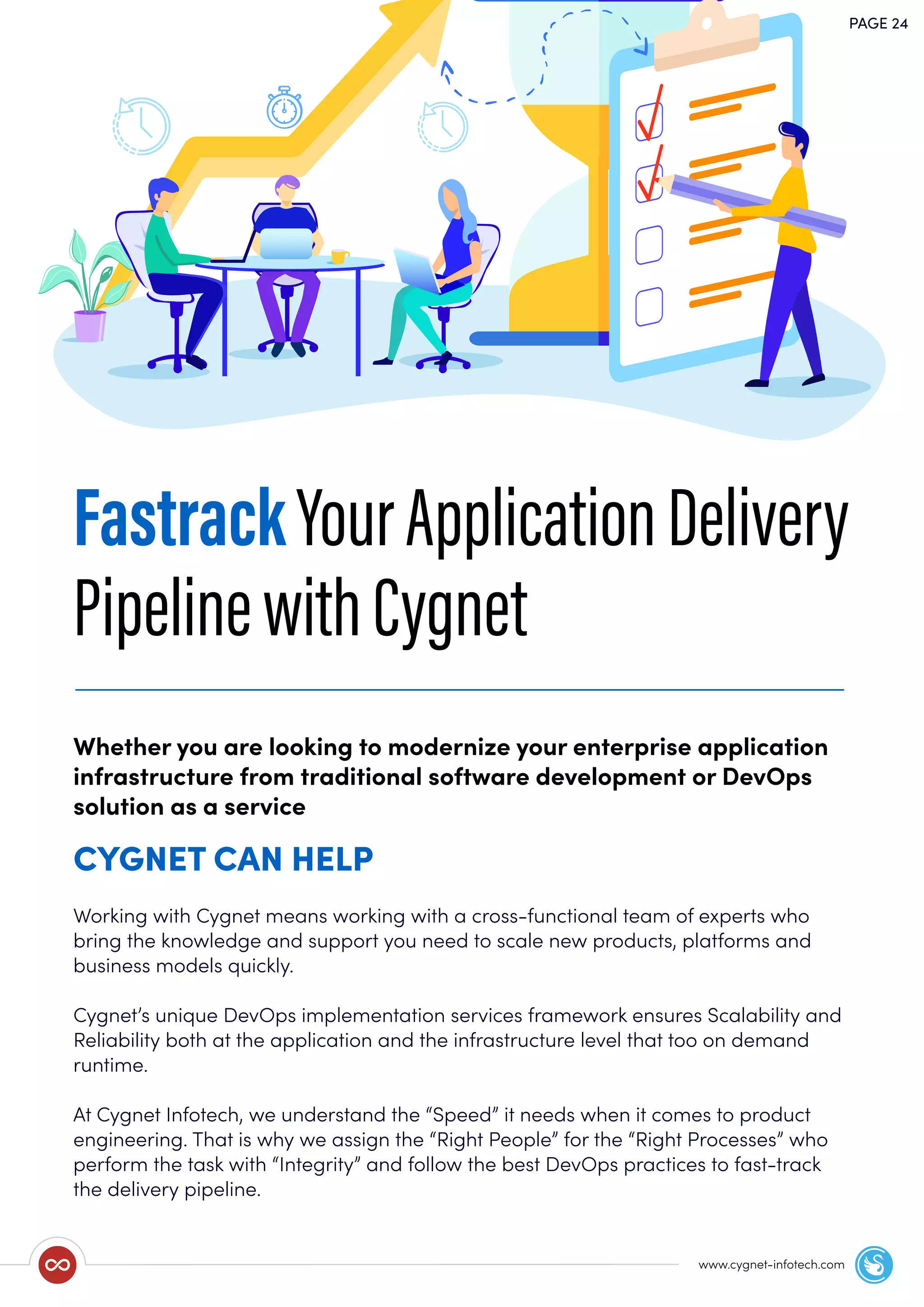 PAGE 24
www.cygnet-infotech.com
FastrackYourApplicationDelivery
PipelinewithCygnet
Working with Cygnet means working with a cross-functional team of experts who
bring the knowledge and support you need to scale new products, platforms and
business models quickly.
Cygnet’s unique DevOps implementation services framework ensures Scalability and
Reliability both at the application and the infrastructure level that too on demand
runtime.
At Cygnet Infotech, we understand the “Speed” it needs when it comes to product
engineering. That is why we assign the “Right People” for the “Right Processes” who
perform the task with “Integrity” and follow the best DevOps practices to fast-track
the delivery pipeline.
Whether you are looking to modernize your enterprise application
infrastructure from traditional software development or DevOps
solution as a service
CYGNET CAN HELP
 