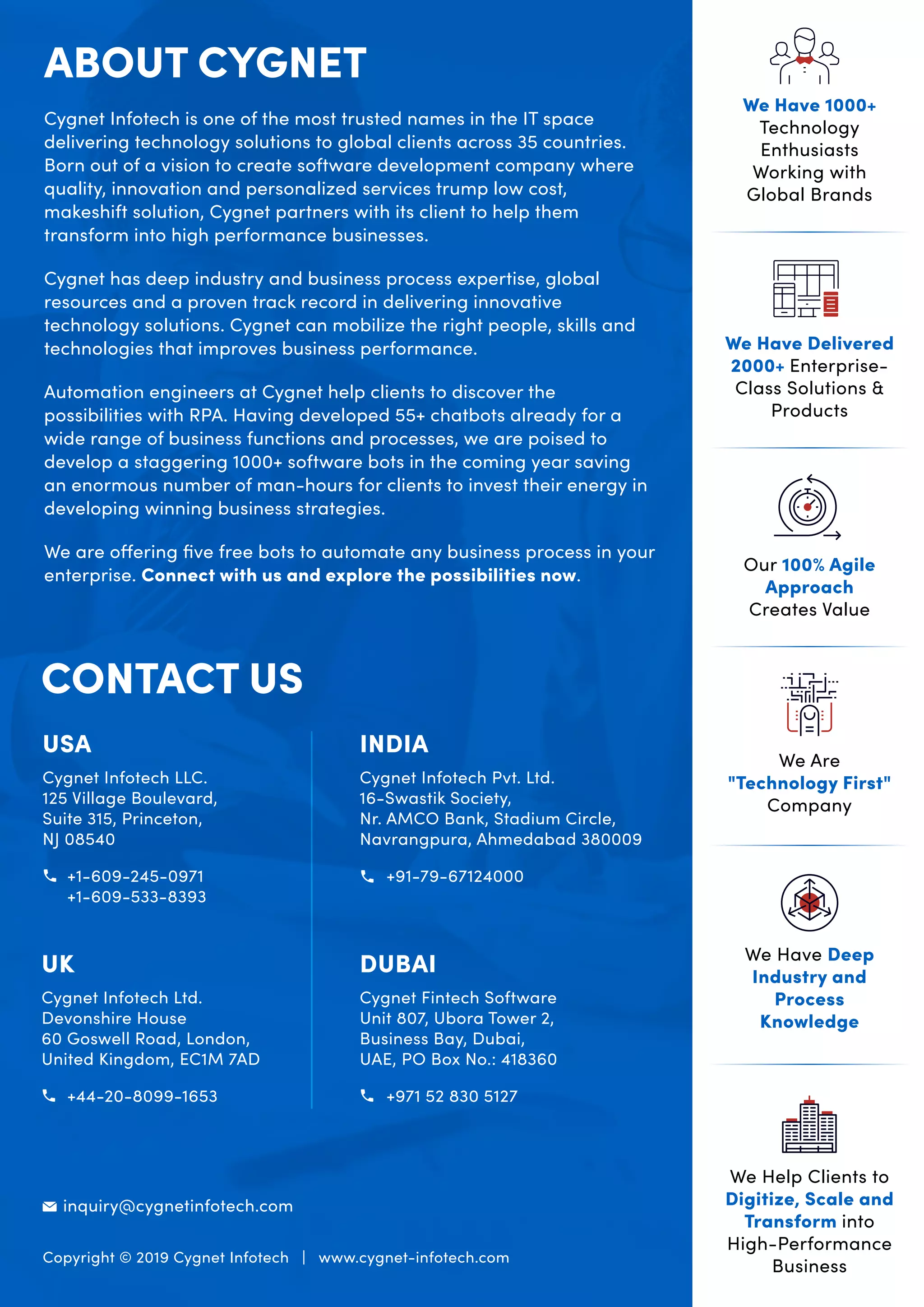 Cygnet Infotech is one of the most trusted names in the IT space
delivering technology solutions to global clients across 35 countries.
Born out of a vision to create software development company where
quality, innovation and personalized services trump low cost,
makeshift solution, Cygnet partners with its client to help them
transform into high performance businesses.
Cygnet has deep industry and business process expertise, global
resources and a proven track record in delivering innovative
technology solutions. Cygnet can mobilize the right people, skills and
technologies that improves business performance.
Automation engineers at Cygnet help clients to discover the
possibilities with RPA. Having developed 55+ chatbots already for a
wide range of business functions and processes, we are poised to
develop a staggering 1000+ software bots in the coming year saving
an enormous number of man-hours for clients to invest their energy in
developing winning business strategies.
We are offering ﬁve free bots to automate any business process in your
enterprise. Connect with us and explore the possibilities now.
ABOUT CYGNET
CONTACT US
USA
Cygnet Infotech LLC.
125 Village Boulevard,
Suite 315, Princeton,
NJ 08540
+1-609-245-0971
+1-609-533-8393
INDIA
Cygnet Infotech Pvt. Ltd.
16-Swastik Society,
Nr. AMCO Bank, Stadium Circle,
Navrangpura, Ahmedabad 380009
+91-79-67124000
UK
Cygnet Infotech Ltd.
Devonshire House
60 Goswell Road, London,
United Kingdom, EC1M 7AD
+44-20-8099-1653
DUBAI
Cygnet Fintech Software
Unit 807, Ubora Tower 2,
Business Bay, Dubai,
UAE, PO Box No.: 418360
+971 52 830 5127
Copyright © 2019 Cygnet Infotech | www.cygnet-infotech.com
inquiry@cygnetinfotech.com
Our 100% Agile
Approach
Creates Value
We Have 1000+
Technology
Enthusiasts
Working with
Global Brands
We Have Delivered
2000+ Enterprise-
Class Solutions &
Products
We Are
"Technology First"
Company
We Help Clients to
Digitize, Scale and
Transform into
High-Performance
Business
We Have Deep
Industry and
Process
Knowledge
 