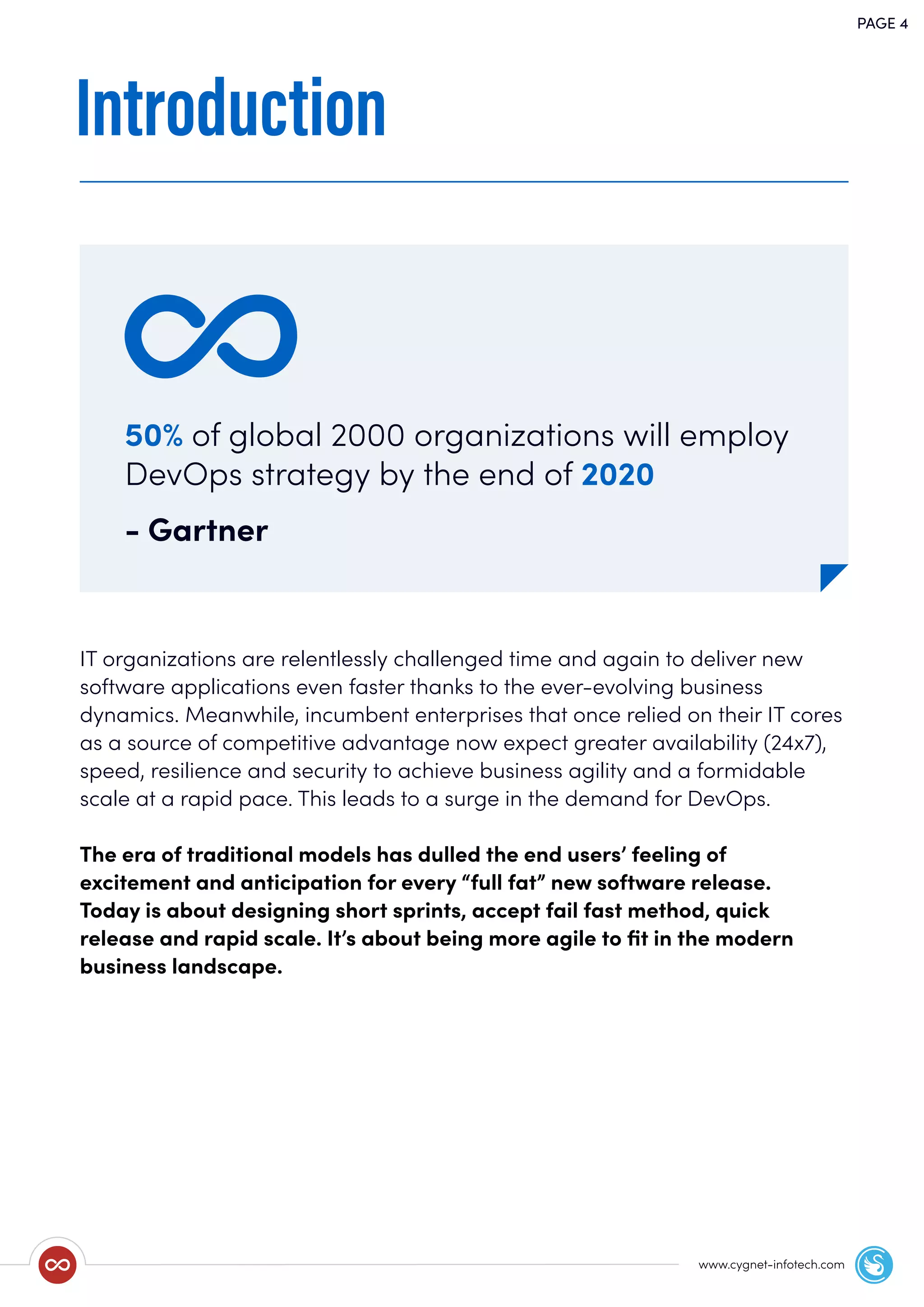 Introduction
IT organizations are relentlessly challenged time and again to deliver new
software applications even faster thanks to the ever-evolving business
dynamics. Meanwhile, incumbent enterprises that once relied on their IT cores
as a source of competitive advantage now expect greater availability (24x7),
speed, resilience and security to achieve business agility and a formidable
scale at a rapid pace. This leads to a surge in the demand for DevOps.
The era of traditional models has dulled the end users’ feeling of
excitement and anticipation for every “full fat” new software release.
Today is about designing short sprints, accept fail fast method, quick
release and rapid scale. It’s about being more agile to ﬁt in the modern
business landscape.
PAGE 4
50% of global 2000 organizations will employ
DevOps strategy by the end of 2020
- Gartner
www.cygnet-infotech.com
 