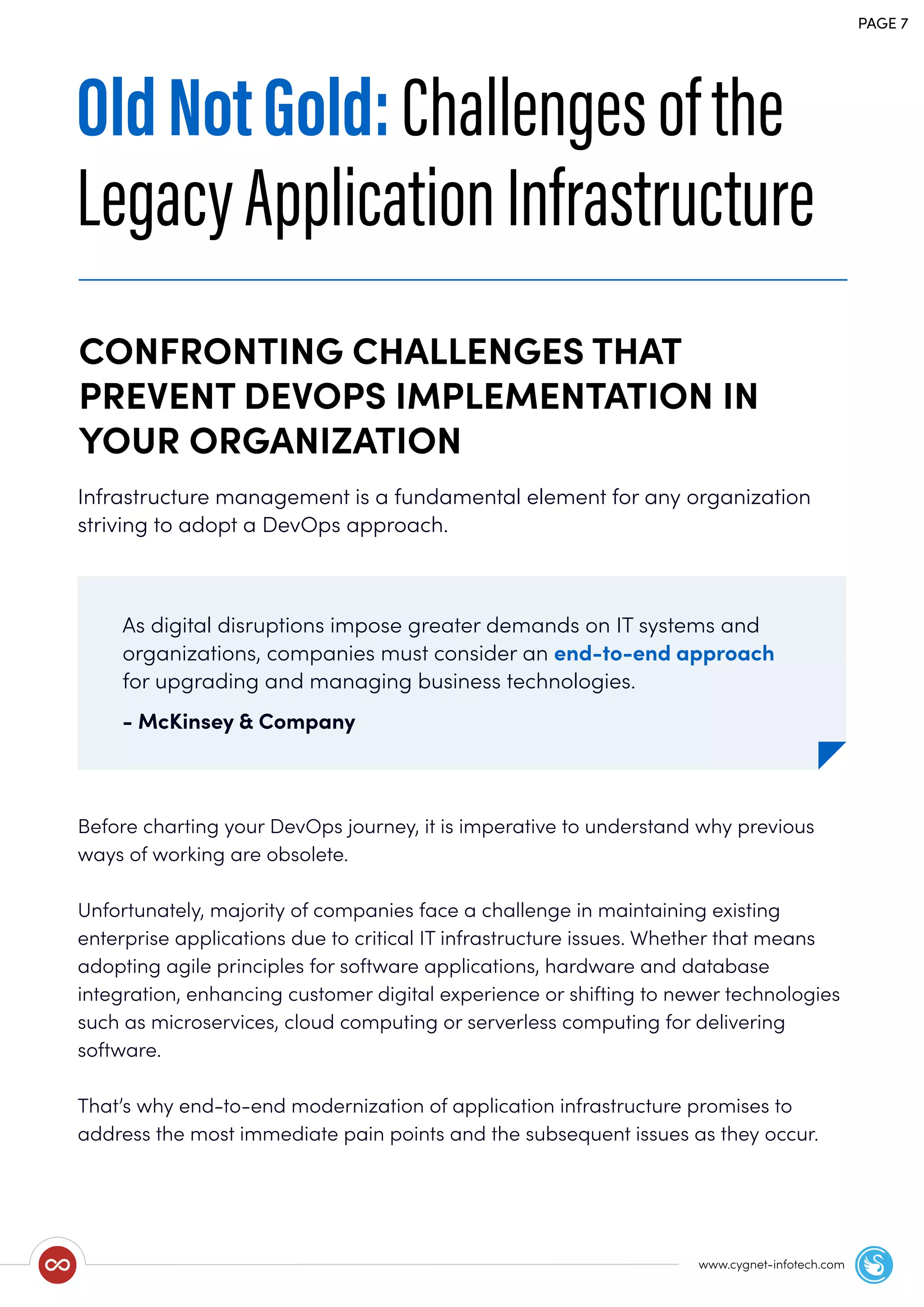 Infrastructure management is a fundamental element for any organization
striving to adopt a DevOps approach.
Before charting your DevOps journey, it is imperative to understand why previous
ways of working are obsolete.
Unfortunately, majority of companies face a challenge in maintaining existing
enterprise applications due to critical IT infrastructure issues. Whether that means
adopting agile principles for software applications, hardware and database
integration, enhancing customer digital experience or shifting to newer technologies
such as microservices, cloud computing or serverless computing for delivering
software.
That’s why end-to-end modernization of application infrastructure promises to
address the most immediate pain points and the subsequent issues as they occur.
CONFRONTING CHALLENGES THAT
PREVENT DEVOPS IMPLEMENTATION IN
YOUR ORGANIZATION
PAGE 7
www.cygnet-infotech.com
OldNotGold:Challengesofthe
LegacyApplicationInfrastructure
As digital disruptions impose greater demands on IT systems and
organizations, companies must consider an end-to-end approach
for upgrading and managing business technologies.
- McKinsey & Company
 