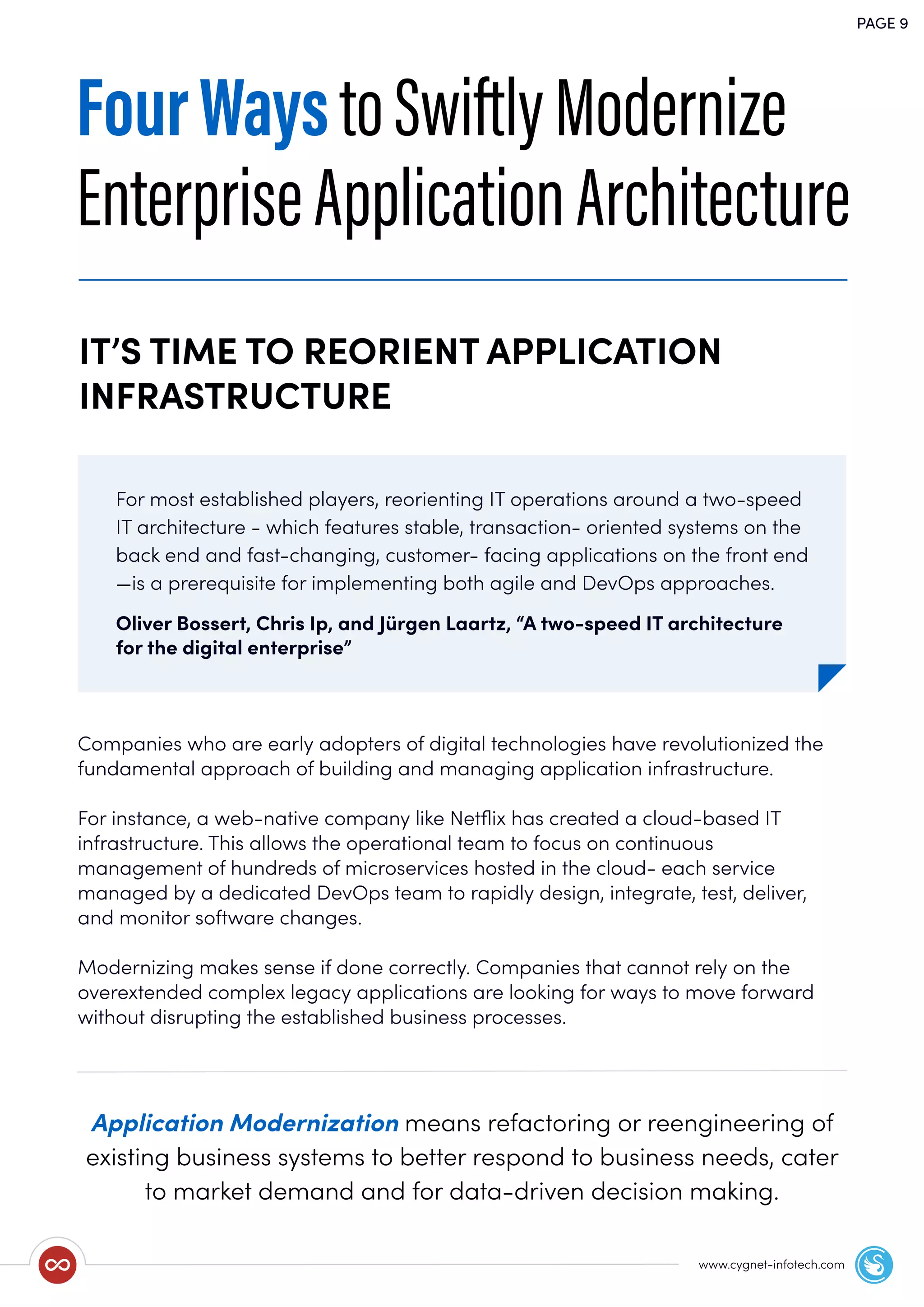 PAGE 9
www.cygnet-infotech.com
Application Modernization means refactoring or reengineering of
existing business systems to better respond to business needs, cater
to market demand and for data-driven decision making.
FourWaystoSwiftlyModernize
EnterpriseApplicationArchitecture
For most established players, reorienting IT operations around a two-speed
IT architecture - which features stable, transaction- oriented systems on the
back end and fast-changing, customer- facing applications on the front end
—is a prerequisite for implementing both agile and DevOps approaches.
Oliver Bossert, Chris Ip, and Jürgen Laartz, “A two-speed IT architecture
for the digital enterprise”
IT’S TIME TO REORIENT APPLICATION
INFRASTRUCTURE
Companies who are early adopters of digital technologies have revolutionized the
fundamental approach of building and managing application infrastructure.
For instance, a web-native company like Netﬂix has created a cloud-based IT
infrastructure. This allows the operational team to focus on continuous
management of hundreds of microservices hosted in the cloud- each service
managed by a dedicated DevOps team to rapidly design, integrate, test, deliver,
and monitor software changes.
Modernizing makes sense if done correctly. Companies that cannot rely on the
overextended complex legacy applications are looking for ways to move forward
without disrupting the established business processes.
 