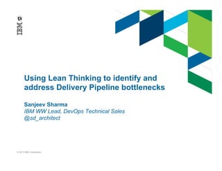 Using Lean Thinking to identify and 
address Delivery Pipeline bottlenecks 
Sanjeev Sharma 
IBM WW Lead, DevOps Technical Sales 
@sd_architect 
© 2013 IBM Corporation 
 
