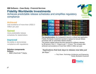 Fidelity Worldwide Investments 
Achieves predictable release schedules and simplifies regulatory 
compliance 
Achieved 
cost avoidance of more than USD2.3 
million per year 
Gained 
more predictable release 
schedules for stakeholders 
Improved 
the ability to demonstrate 
compliance with regulations 
Solution components 
Software 
§ IBM® UrbanCode™ Deploy 
222 2 
The transformation: As it prepared to launch a critical new application, 
Fidelity Worldwide Investment wanted to replace its manual release 
processes with an automated release solution. 
The solution helped reduce the time required for software releases 
by 99 percent, from 2 - 3 days to just 1 - 2 hours. The company also 
achieved cost avoidance of more than USD2.3 million per year. 
“Applications that took days to release now take just 
an hour.” 
— Tony Green, Technology, Architecture and Engineering, 
Fidelity Worldwide Investment 
IBM Software – Case Study - Financial Services 
Enterprise 
systems 
 
