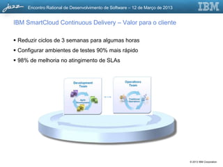 Encontro Rational de Desenvolvimento de Software – 12 de Março de 2013


IBM SmartCloud Continuous Delivery – Valor para o cliente

 Reduzir ciclos de 3 semanas para algumas horas
 Configurar ambientes de testes 90% mais rápido
 98% de melhoria no atingimento de SLAs




                                                                              © 2013 IBM Corporation
 