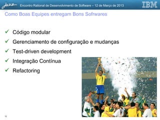 Encontro Rational de Desenvolvimento de Software – 12 de Março de 2013

Como Boas Equipes entregam Bons Softwares


 Código modular
 Gerenciamento de configuração e mudanças
 Test-driven development
 Integração Contínua
 Refactoring




12                                                                             © 2013 IBM Corporation
 