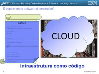 Encontro Rational de Desenvolvimento de Software – 12 de Março de 2013

E depois que o software é construído?



                        deploy.rb
               Instruções de Instalação
     cookbook_file "/home/jazz/.jrubyrc" do

         # handle segfaults that occur when using JRuby w/ the IBM JDK

                              Red Hat Linux
         # see: http://jira.codehaus.org/browse/JRUBY-5700

         source "jrubyrc"




                                                                                        CLOUD
         mode "0644"
               Nanana na nana na nanana. Na
     end
                 nanana na nana. Nana nanana
     env_options nananan na nana na nana
                 = {

                 nanana na na nanana.
       # ensure that build scripts can easily access Java and Jruby from the normal
     path

         'ANT_HOME' => node[:ant][:ant_home],

                            Apache Web Server
         'JAVA_HOME' => node[:java][:java_path],

       'PATH' =>
     "#{node[:java][:java_path]}/bin:#{node[:jruby][:install_dir]}/jruby/bin:#{ENV[
     "PATH"]}"
               Nanana na nana na nanana. Na
     }
                 nanana na nana. Nana nanana
     # install external gem libs na nana na nana
                 nananan
     %w{cucumber nanana na na net-scp httpclient jruby-openssl json-
                 httpclient rake net-ssh nanana.
     jruby rubyzip}.each do |gem_name|

         execute "install_#{gem_name}" do

           action :run

           command "#{node[:jruby][:install_dir]}/jruby/bin/jgem install #{gem_name}"

           environment(env_options)

         end




16                                                                                                © 2013 IBM Corporation
 
