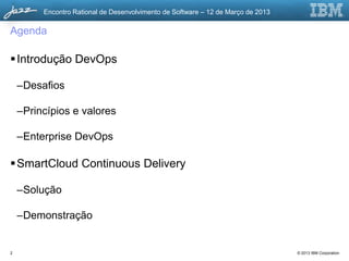 Encontro Rational de Desenvolvimento de Software – 12 de Março de 2013

Agenda

 Introdução DevOps

    –Desafios

    –Princípios e valores

    –Enterprise DevOps

 SmartCloud Continuous Delivery

    –Solução

    –Demonstração


2                                                                                 © 2013 IBM Corporation
 