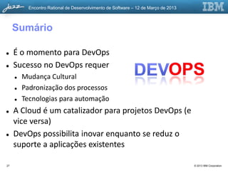 Encontro Rational de Desenvolvimento de Software – 12 de Março de 2013



     Sumário

    É o momento para DevOps
    Sucesso no DevOps requer
        Mudança Cultural
        Padronização dos processos
        Tecnologias para automação
    A Cloud é um catalizador para projetos DevOps (e
     vice versa)
    DevOps possibilita inovar enquanto se reduz o
     suporte a aplicações existentes

27                                                                                  © 2013 IBM Corporation
 