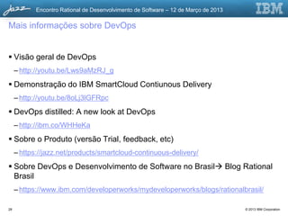 Encontro Rational de Desenvolvimento de Software – 12 de Março de 2013

Mais informações sobre DevOps


 Visão geral de DevOps
     – http://youtu.be/Lws9aMzRJ_g
 Demonstração do IBM SmartCloud Contiunous Delivery
     – http://youtu.be/8oLj3lGFRpc
 DevOps distilled: A new look at DevOps
     – http://ibm.co/WHHeKa
 Sobre o Produto (versão Trial, feedback, etc)
     – https://jazz.net/products/smartcloud-continuous-delivery/
 Sobre DevOps e Desenvolvimento de Software no Brasil Blog Rational
  Brasil
     – https://www.ibm.com/developerworks/mydeveloperworks/blogs/rationalbrasil/

28                                                                                   © 2013 IBM Corporation
 