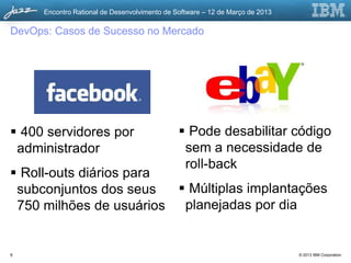 Encontro Rational de Desenvolvimento de Software – 12 de Março de 2013

DevOps: Casos de Sucesso no Mercado




 400 servidores por                            Pode desabilitar código
 administrador                                  sem a necessidade de
                                                roll-back
 Roll-outs diários para
 subconjuntos dos seus    Múltiplas implantações
 750 milhões de usuários planejadas por dia


8                                                                              © 2013 IBM Corporation
 