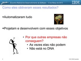 Encontro Rational de Desenvolvimento de Software – 12 de Março de 2013


Como eles obtiveram esses resultados?

Automatizaram tudo


Projetam e desenvolvem com esses objetivos

                     • Por que outras empresas não
                       conseguem?
                        • As vezes elas não podem
                        • Não está no DNA


9                                                                             © 2013 IBM Corporation
 