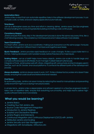 4
Bright Future in the
A gateway to your
IT Industry
Automation Hero:
Jenkins is like a robot that can automate repetitive tasks in the software development process. It can
compile code, run tests, and even deploy applications automatically.
Time Saver:
Just as a dishwasher saves you time and effort in cleaning dishes, Jenkins saves DevOps engineers
time by handling time-consuming tasks like building and testing code continuously.
Consistency Keeper:
Jenkins ensures that every step in the development process is done the same way every time, like a
chef following a recipe. This consistency minimizes errors and makes software more reliable.
Team Coordinator:
In a team effort, Jenkins acts as a coordinator, making sure everyone is on the same page. It ensures
that code changes from different team members work together seamlessly.
Quick Feedback: Jenkins provides rapid feedback on code changes. It's like a quick taste test in a
kitchen, helping developers catch problems early, before they become major issues.
Scaling Helper: Just as a forklift helps move heavy objects, Jenkins can scale to handle large and
complex software projects effortlessly. It can manage multiple tasks simultaneously.
Integrator of Tools: Jenkins plays well with others, integrating with various tools and technologies used in
DevOps, such as Git, Docker, and cloud platforms. It connects the different parts of the development
process.
Always Available: Jenkins is always ready to work, 24/7. It's like a tireless factory worker who doesn't take
breaks, ensuring that code is built and tested whenever needed.
Cost Saver:
By automating tasks, Jenkins can save money by reducing the need for manual labor and preventing
costly errors that might occur during manual processes.
In simple terms, Jenkins is like a dependable and efficient assistant in a DevOps engineer's toolkit. It
takes care of repetitive tasks, ensures that everything runs smoothly, and helps teams deliver high-
quality software faster and more reliably.
What you would be learning?
u Jenkins Basics
u Creating Your First Jenkins Job
u Source Code Management Integration
u Introduction to Jenkins Pipelines
u Scripted and Declarative Pipelines
u Jenkins Plugins and Extensions
u Continuous Integration and Continuous Deployment (CI/CD) with Jenkins
u Distributed Jenkins and Scaling
u Jenkins Security and User Management
u Integrations with SonarQube, Artifactory etc
 