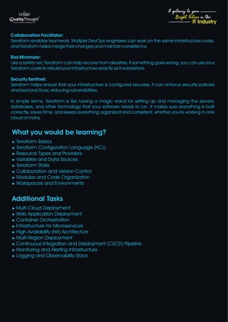 4
Bright Future in the
A gateway to your
IT Industry
Collaboration Facilitator:
Terraform enables teamwork. Multiple DevOps engineers can work on the same infrastructure code,
and Terraform helps merge their changes and maintain consistency.
Risk Minimizer:
Like a safety net, Terraform can help recover from disasters. If something goes wrong, you can use your
Terraform code to rebuild your infrastructure exactly as it was before.
Security Sentinel:
Terraform helps ensure that your infrastructure is configured securely. It can enforce security policies
and best practices, reducing vulnerabilities.
In simple terms, Terraform is like having a magic wand for setting up and managing the servers,
databases, and other technology that your software needs to run. It makes sure everything is built
correctly, saves time, and keeps everything organized and consistent, whether you're working in one
cloud or many.
What you would be learning?
u Terraform Basics
u Terraform Configuration Language (HCL)
u Resource Types and Providers
u Variables and Data Sources
u Terraform State
u Collaboration and Version Control
u Modules and Code Organization
u Workspaces and Environments
Additional Tasks
u Multi-Cloud Deployment
u Web Application Deployment
u Container Orchestration
u Infrastructure for Microservices
u High Availability (HA) Architecture
u Multi-Region Deployment
u Continuous Integration and Deployment (CI/CD) Pipeline
u Monitoring and Alerting Infrastructure
u Logging and Observability Stack
 