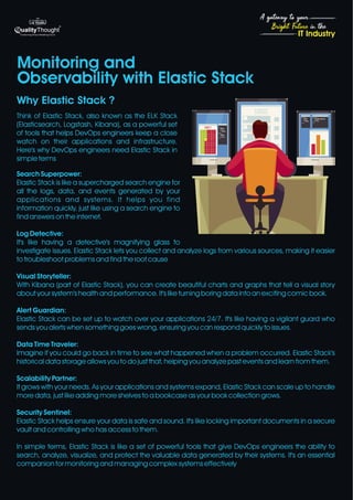 4
Bright Future in the
A gateway to your
IT Industry
Think of Elastic Stack, also known as the ELK Stack
(Elasticsearch, Logstash, Kibana), as a powerful set
of tools that helps DevOps engineers keep a close
watch on their applications and infrastructure.
Here's why DevOps engineers need Elastic Stack in
simple terms
Search Superpower:
Elastic Stack is like a supercharged search engine for
all the logs, data, and events generated by your
applications and systems. It helps you find
information quickly, just like using a search engine to
find answers on the internet.
Log Detective:
It's like having a detective's magnifying glass to
investigate issues. Elastic Stack lets you collect and analyze logs from various sources, making it easier
to troubleshoot problems and find the root cause
Visual Storyteller:
With Kibana (part of Elastic Stack), you can create beautiful charts and graphs that tell a visual story
about your system's health and performance. It's like turning boring data into an exciting comic book.
Alert Guardian:
Elastic Stack can be set up to watch over your applications 24/7. It's like having a vigilant guard who
sends you alerts when something goes wrong, ensuring you can respond quickly to issues.
Data Time Traveler:
Imagine if you could go back in time to see what happened when a problem occurred. Elastic Stack's
historical data storage allows you to do just that, helping you analyze past events and learn from them.
Scalability Partner:
It grows with your needs. As your applications and systems expand, Elastic Stack can scale up to handle
more data, just like adding more shelves to a bookcase as your book collection grows.
Security Sentinel:
Elastic Stack helps ensure your data is safe and sound. It's like locking important documents in a secure
vault and controlling who has access to them.
In simple terms, Elastic Stack is like a set of powerful tools that give DevOps engineers the ability to
search, analyze, visualize, and protect the valuable data generated by their systems. It's an essential
companion for monitoring and managing complex systems effectively
Monitoring and
Observability with Elastic Stack
Why Elastic Stack ?
 