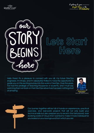 Lets Start
Here
4
Bright Future in the
A gateway to your
IT Industry
Our journey together will be full of hands-on experiences, practical
exercises, and real-world projects that will not only build your
technical skills but also prepare you to excel in the fast-paced, ever
evolving world of Cloud And I wanted to make it more individual for
you based on your background from which you are
Hello there! It's a pleasure to connect with you all, my future DevOps
engineers. I'm Khaja, and I'm absolutely thrilled to have the opportunity to
guide you on this exciting journey into the world of DevOps. Over the years,
I've had the privilege of teaching thousands of students, and I must say,
watching them embark on their DevOps adventure has been nothing short
of amazing.
Sr. Cloud Architect
Trained 10,000+ Students & Professionals
Khaja Ibrahim
 