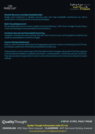 4
Bright Future in the
A gateway to your
IT Industry
Disaster Recovery and High Availability (HA):
Design and implement a disaster recovery plan and high-availability architecture for critical
applications, including failover and backup strategies.
Multi-Cloud Deployment:
Set up applications to run across multiple cloud providers (e.g., AWS, Azure, Google Cloud) using a
multi-cloud strategy. Ensure portability and redundancy.
Container Security and Vulnerability Scanning:
Integrate container security scanning tools like Clair or Trivy into your CI/CD pipeline to identify and
address vulnerabilities in container images
Custom DevOps Dashboard:
Build a custom DevOps dashboard that aggregates data from various monitoring and CI/CD tools,
providing a unified view of the software development lifecycle.
These projects cover a wide range of DevOps skills and technologies, allowing the DevOps engineer
to showcase their abilities in areas like automation, containerization, monitoring, security, and more.
They also provide an opportunity to work on real-world scenarios commonly encountered in industry
settings.
Quality Thought Infosystems India (P) Ltd.
95151 51992, 99637 99240
 