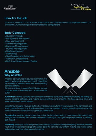 4
Bright Future in the
A gateway to your
IT Industry
Linux For the Job
Basic Concepts
Why Ansible?
Ansible
u Shell Commands
u File System & Permissions
u User Management
u SSH Key Management
u Package Management
u Process Management
u Disk Management
u Networking
u Shell Scripting and Automation
u Network Configurations
u DNS, Load Balancers and Proxies
Linux is the foundation of most server environments, and DevOps and cloud engineers need to be
proficient in Linux to manage and automate server configurations.
Ansible is a powerful open-source automation tool
used in software development and IT operations
for a variety of reasons, especially when building
complex systems.
Think of Ansible as a super-efficient butler for your
complex system. Here's why you'd want this helpful
butler:
Automation: Ansible can take care of repetitive and time-consuming tasks automatically, like setting up
servers, installing software, and making sure everything runs smoothly. This frees up your time and
reduces the chances of mistakes.
Consistency: Imagine having a butler who makes sure everything in your house is in the right place and
working perfectly every day. Ansible does the same for your system, ensuring everything is set up exactly
as it should be, no matter how many parts your system has.
Organization: Ansible helps you keep track of all the things happening in your system, like making sure
the lights turn on before the coffee maker starts. It helps you manage complex processes, so nothing
gets missed.
Scalability: When you have a big house, you need your butler to manage everything smoothly, whether
you have a few guests or a big party. Ansible does the same for your system, making sure it works just as
well whether you have a few users or thousands.
 