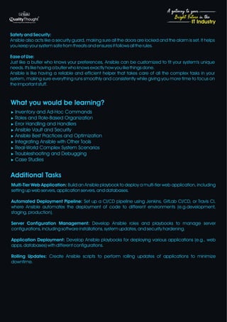 4
Bright Future in the
A gateway to your
IT Industry
Safety and Security:
Ansible also acts like a security guard, making sure all the doors are locked and the alarm is set. It helps
you keep your system safe from threats and ensures it follows all the rules.
Ease of Use:
Just like a butler who knows your preferences, Ansible can be customized to fit your system's unique
needs. It's like having a butler who knows exactly how you like things done.
Ansible is like having a reliable and efficient helper that takes care of all the complex tasks in your
system, making sure everything runs smoothly and consistently while giving you more time to focus on
the important stuff.
What you would be learning?
u Inventory and Ad-Hoc Commands
u Roles and Role-Based Organization
u Error Handling and Handlers
u Ansible Vault and Security
u Ansible Best Practices and Optimization
u Integrating Ansible with Other Tools
u Real-World Complex System Scenarios
u Troubleshooting and Debugging
u Case Studies
Additional Tasks
Multi-Tier Web Application: Build an Ansible playbook to deploy a multi-tier web application, including
setting up web servers, application servers, and databases.
Automated Deployment Pipeline: Set up a CI/CD pipeline using Jenkins, GitLab CI/CD, or Travis CI,
where Ansible automates the deployment of code to different environments (e.g.development,
staging, production).
Server Configuration Management: Develop Ansible roles and playbooks to manage server
configurations, including software installations, system updates, and security hardening.
Application Deployment: Develop Ansible playbooks for deploying various applications (e.g., web
apps, databases) with different configurations.
Rolling Updates: Create Ansible scripts to perform rolling updates of applications to minimize
downtime.
 