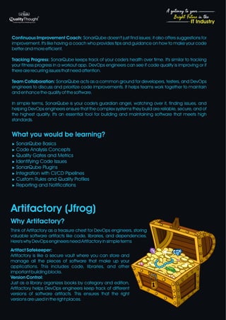 4
Bright Future in the
A gateway to your
IT Industry
Continuous Improvement Coach: SonarQube doesn't just find issues; it also offers suggestions for
improvement. It's like having a coach who provides tips and guidance on how to make your code
better and more efficient.
Tracking Progress: SonarQube keeps track of your code's health over time. It's similar to tracking
your fitness progress in a workout app. DevOps engineers can see if code quality is improving or if
there are recurring issues that need attention.
Team Collaboration: SonarQube acts as a common ground for developers, testers, and DevOps
engineers to discuss and prioritize code improvements. It helps teams work together to maintain
and enhance the quality of the software.
In simple terms, SonarQube is your code's guardian angel, watching over it, finding issues, and
helping DevOps engineers ensure that the complex systems they build are reliable, secure, and of
the highest quality. It's an essential tool for building and maintaining software that meets high
standards.
What you would be learning?
u SonarQube Basics
u Code Analysis Concepts
u Quality Gates and Metrics
u Identifying Code Issues
u SonarQube Plugins
u Integration with CI/CD Pipelines
u Custom Rules and Quality Profiles
u Reporting and Notifications
Think of Artifactory as a treasure chest for DevOps engineers, storing
valuable software artifacts like code, libraries, and dependencies.
Here's why DevOps engineers need Artifactory in simple terms
Artifact Safekeeper:
Artifactory is like a secure vault where you can store and
manage all the pieces of software that make up your
applications. This includes code, libraries, and other
important building blocks.
Version Control:
Just as a library organizes books by category and edition,
Artifactory helps DevOps engineers keep track of different
versions of software artifacts. This ensures that the right
versions are used in the right places.
Artifactory (Jfrog)
Why Artifactory?
 